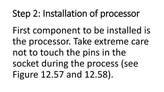 Step 2: Installation of processor
First component to be installed is
the processor. Take extreme care
not to touch the pins in the
socket during the process (see
Figure 12.57 and 12.58).
 