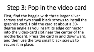 Step 3: Pop in the video card
First, find the baggie with three larger silver
screws and two small black screws to install the
graphics card. Hold the card at about a 30-
degree angle as you insert its edge connector
into the video-card slot near the center of the
motherboard. Press the card in and downward,
and then use the two small black screws to
secure it in place.
 