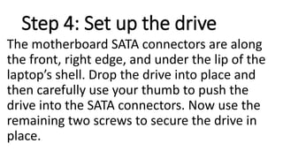 Step 4: Set up the drive
The motherboard SATA connectors are along
the front, right edge, and under the lip of the
laptop’s shell. Drop the drive into place and
then carefully use your thumb to push the
drive into the SATA connectors. Now use the
remaining two screws to secure the drive in
place.
 