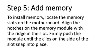 Step 5: Add memory
To install memory, locate the memory
slots on the motherboard. Align the
notches on the memory module with
the ridge in the slot. Firmly push the
module until the clips on the side of the
slot snap into place.
 