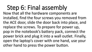 Step 6: Final assembly
Now that all the hardware components are
installed, find the four screws you removed from
the ACE door, slide the door back into place, and
replace the screws. To prepare for power up,
pop in the notebook’s battery pack, connect the
power brick and plug it into a wall outlet. Finally,
open the laptop’s cover with one hand, use your
other hand to press the power button.
 