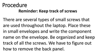 Procedure
Reminder: Keep track of screws
There are several types of small screws that
are used throughout the laptop. Place these
in small envelopes and write the component
name on the envelope. Be organized and keep
track of all the screws. We have to figure out
how to remove the back panel.
 