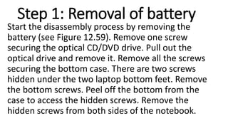 Step 1: Removal of battery
Start the disassembly process by removing the
battery (see Figure 12.59). Remove one screw
securing the optical CD/DVD drive. Pull out the
optical drive and remove it. Remove all the screws
securing the bottom case. There are two screws
hidden under the two laptop bottom feet. Remove
the bottom screws. Peel off the bottom from the
case to access the hidden screws. Remove the
hidden screws from both sides of the notebook.
 