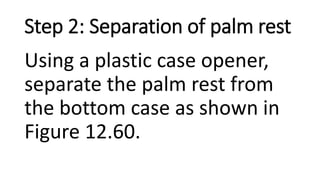 Step 2: Separation of palm rest
Using a plastic case opener,
separate the palm rest from
the bottom case as shown in
Figure 12.60.
 