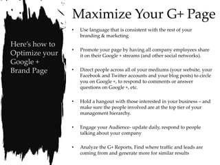 Maximize Your G+ Page
                •   Use language that is consistent with the rest of your
                    branding & marketing
Here’s how to
                •   Promote your page by having all company employees share
Optimize your       it on their Google + streams (and other social networks).
Google +
Brand Page      •   Direct people across all of your mediums (your website, your
                    Facebook and Twitter accounts and your blog posts) to circle
                    you on Google +, to respond to comments or answer
                    questions on Google +, etc.

                •   Hold a hangout with those interested in your business – and
                    make sure the people involved are at the top tier of your
                    management hierarchy.

                •   Engage your Audience- update daily, respond to people
                    talking about your company

                •   Analyze the G+ Reports, Find where traffic and leads are
                    coming from and generate more for similar results
 