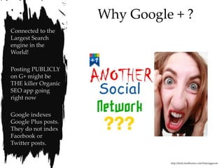 Why Google + ?
Connected to the
Largest Search
engine in the
World!

Posting PUBLICLY
on G+ might be
THE killer Organic
SEO app going
right now

Google indexes
Google Plus posts.
They do not index
Facebook or
Twitter posts.


                               http://feeds.feedburner.com/Nateriggscom
 