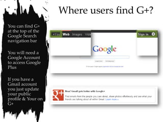 Where users find G+?
You can find G+
at the top of the
Google Search
navigation bar

You will need a
Google Account
to access Google
Plus

If you have a
Gmail account
you just update
your public
profile & Your on
G+
 