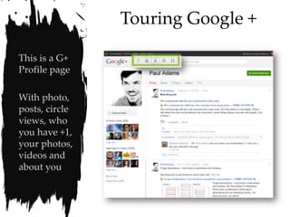 Touring Google +

This is a G+
Profile page

With photo,
posts, circle
views, who
you have +1,
your photos,
videos and
about you
 