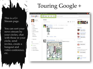 Touring Google +

This is a G+
Stream page.

You can sort your
news stream by
your circles, chat
with those in your
circle, send
invites, create a
hangout and
video conference,
etc.
 