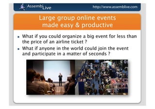 http://www.assemblive.com


          Large group online events
           made easy & productive
!   What if you could organize a big event for less than
    the price of an airline ticket ?
!   What if anyone in the world could join the event
    and participate in a matter of seconds ?
 