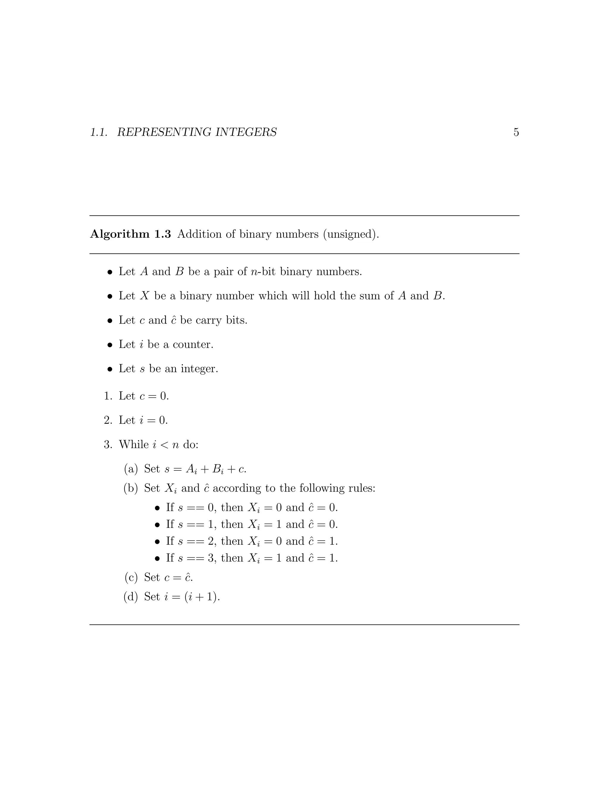 1.1. REPRESENTING INTEGERS                                          5




Algorithm 1.3 Addition of binary numbers (unsigned).


   • Let A and B be a pair of n-bit binary numbers.

   • Let X be a binary number which will hold the sum of A and B.

   • Let c and c be carry bits.
               ˆ

   • Let i be a counter.

   • Let s be an integer.

  1. Let c = 0.

  2. Let i = 0.

  3. While i < n do:

      (a) Set s = Ai + Bi + c.
      (b) Set Xi and c according to the following rules:
                     ˆ
            •   If   s == 0,   then   Xi   =0   and   c = 0.
                                                      ˆ
            •   If   s == 1,   then   Xi   =1   and   c = 0.
                                                      ˆ
            •   If   s == 2,   then   Xi   =0   and   c = 1.
                                                      ˆ
            •   If   s == 3,   then   Xi   =1   and   c = 1.
                                                      ˆ
      (c) Set c = c.
                  ˆ
      (d) Set i = (i + 1).
 