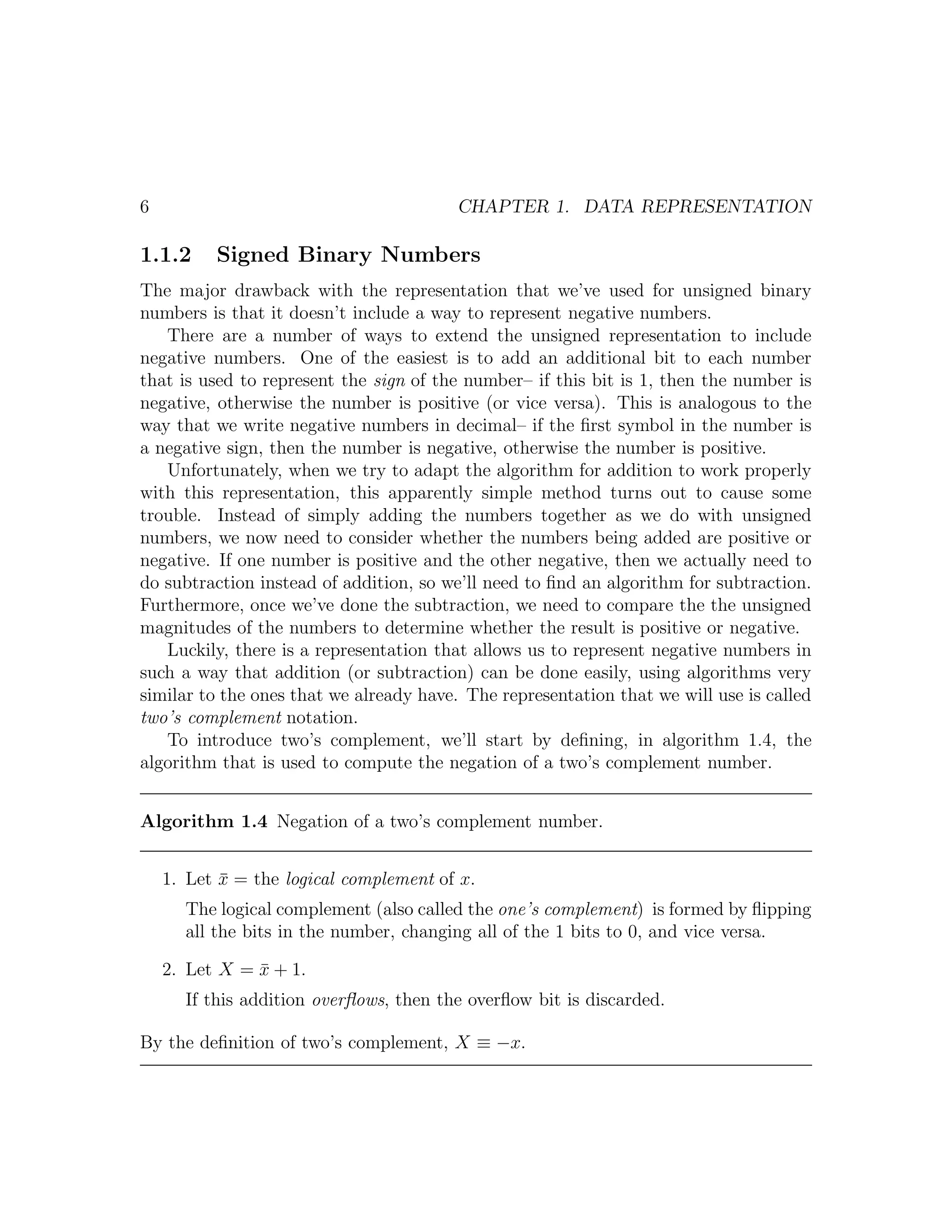 6                                        CHAPTER 1. DATA REPRESENTATION

1.1.2     Signed Binary Numbers
The major drawback with the representation that we’ve used for unsigned binary
numbers is that it doesn’t include a way to represent negative numbers.
   There are a number of ways to extend the unsigned representation to include
negative numbers. One of the easiest is to add an additional bit to each number
that is used to represent the sign of the number– if this bit is 1, then the number is
negative, otherwise the number is positive (or vice versa). This is analogous to the
way that we write negative numbers in decimal– if the ﬁrst symbol in the number is
a negative sign, then the number is negative, otherwise the number is positive.
   Unfortunately, when we try to adapt the algorithm for addition to work properly
with this representation, this apparently simple method turns out to cause some
trouble. Instead of simply adding the numbers together as we do with unsigned
numbers, we now need to consider whether the numbers being added are positive or
negative. If one number is positive and the other negative, then we actually need to
do subtraction instead of addition, so we’ll need to ﬁnd an algorithm for subtraction.
Furthermore, once we’ve done the subtraction, we need to compare the the unsigned
magnitudes of the numbers to determine whether the result is positive or negative.
   Luckily, there is a representation that allows us to represent negative numbers in
such a way that addition (or subtraction) can be done easily, using algorithms very
similar to the ones that we already have. The representation that we will use is called
two’s complement notation.
   To introduce two’s complement, we’ll start by deﬁning, in algorithm 1.4, the
algorithm that is used to compute the negation of a two’s complement number.


Algorithm 1.4 Negation of a two’s complement number.


    1. Let x = the logical complement of x.
           ¯
      The logical complement (also called the one’s complement) is formed by ﬂipping
      all the bits in the number, changing all of the 1 bits to 0, and vice versa.

    2. Let X = x + 1.
               ¯
      If this addition overﬂows, then the overﬂow bit is discarded.

By the deﬁnition of two’s complement, X ≡ −x.
 