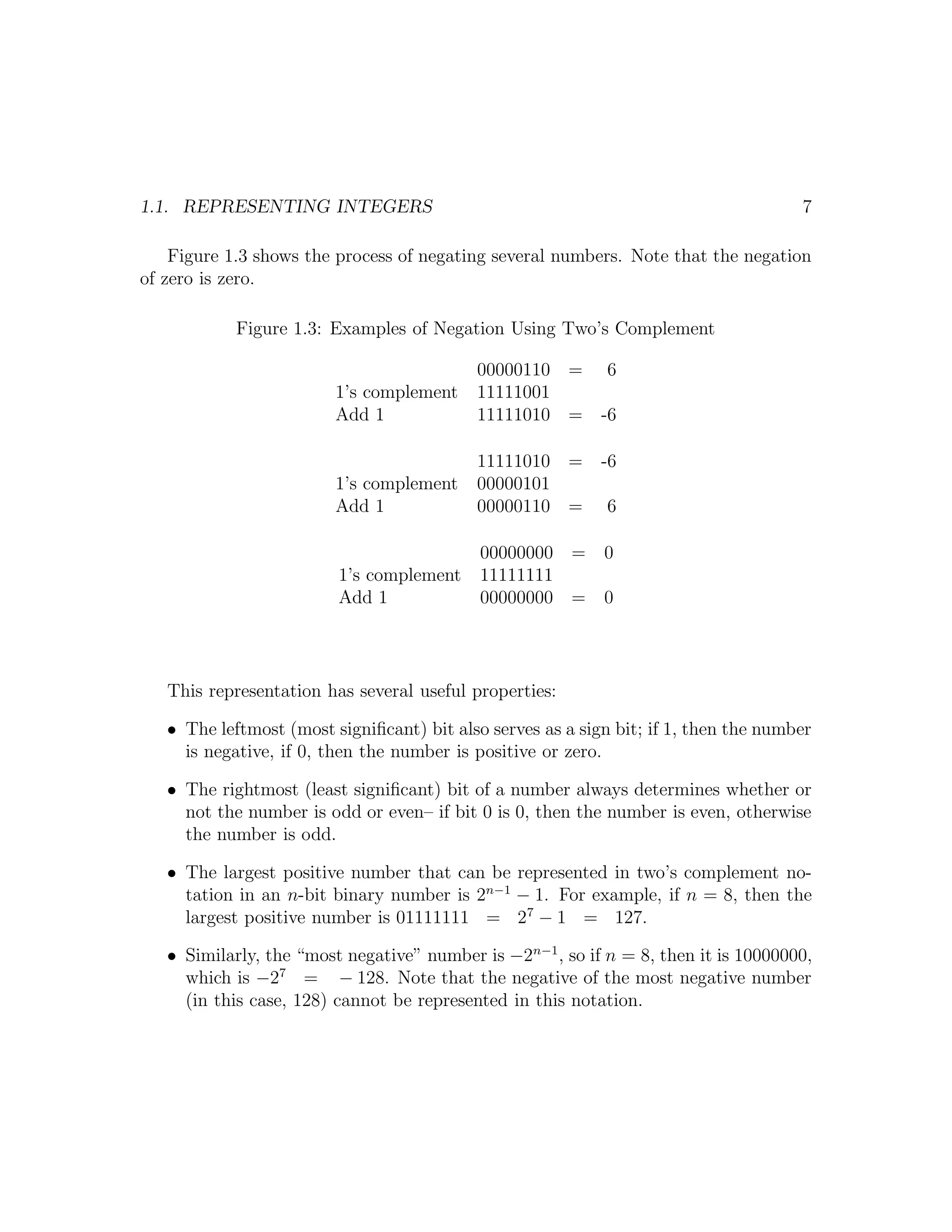 1.1. REPRESENTING INTEGERS                                                            7

    Figure 1.3 shows the process of negating several numbers. Note that the negation
of zero is zero.

            Figure 1.3: Examples of Negation Using Two’s Complement

                                           00000110 = 6
                         1’s complement    11111001
                         Add 1             11111010 = -6

                                           11111010 = -6
                         1’s complement    00000101
                         Add 1             00000110 = 6

                                            00000000 =      0
                         1’s complement     11111111
                         Add 1              00000000 =      0




   This representation has several useful properties:

   • The leftmost (most signiﬁcant) bit also serves as a sign bit; if 1, then the number
     is negative, if 0, then the number is positive or zero.

   • The rightmost (least signiﬁcant) bit of a number always determines whether or
     not the number is odd or even– if bit 0 is 0, then the number is even, otherwise
     the number is odd.

   • The largest positive number that can be represented in two’s complement no-
     tation in an n-bit binary number is 2n−1 − 1. For example, if n = 8, then the
     largest positive number is 01111111 = 27 − 1 = 127.

   • Similarly, the “most negative” number is −2n−1 , so if n = 8, then it is 10000000,
     which is −27 = − 128. Note that the negative of the most negative number
     (in this case, 128) cannot be represented in this notation.
 