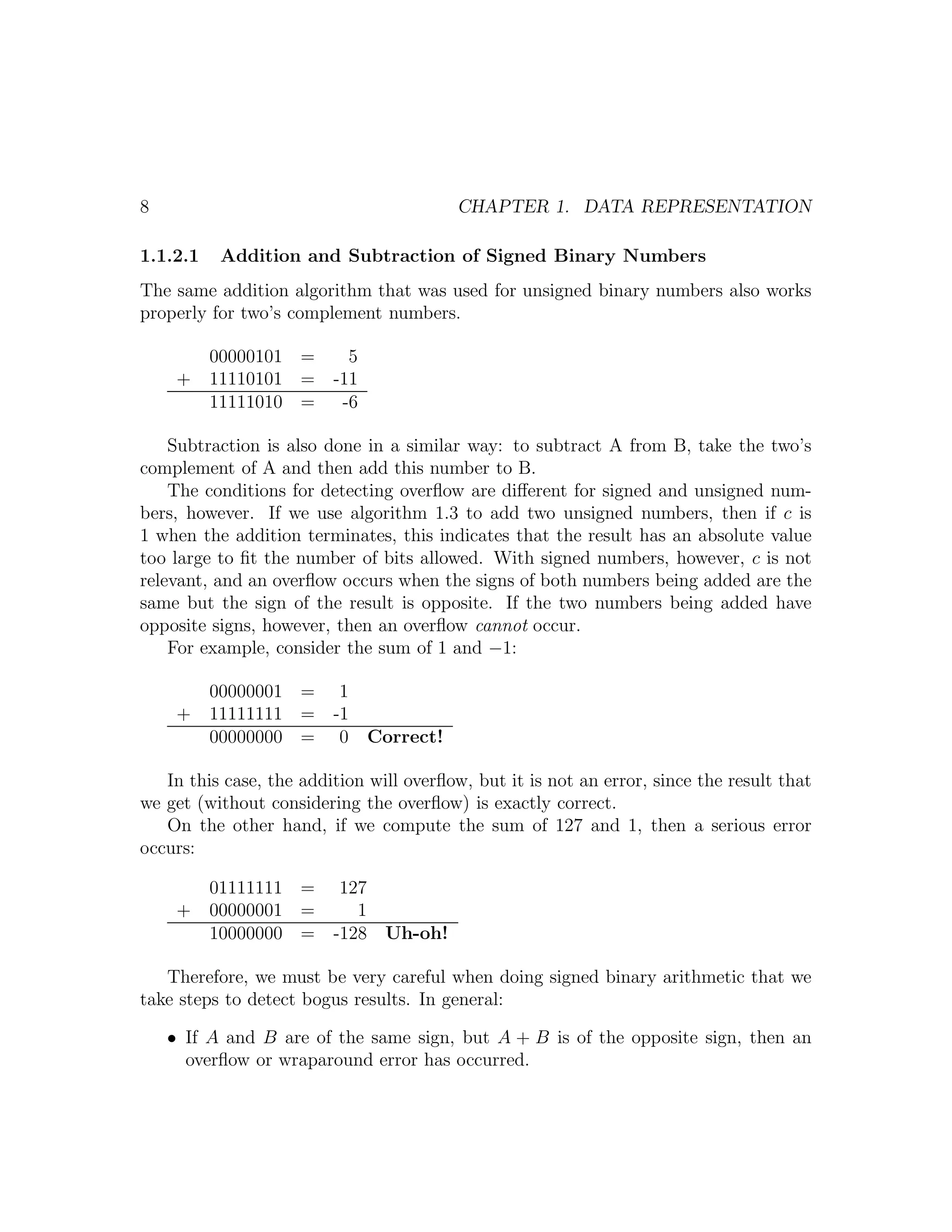 8                                         CHAPTER 1. DATA REPRESENTATION

1.1.2.1    Addition and Subtraction of Signed Binary Numbers
The same addition algorithm that was used for unsigned binary numbers also works
properly for two’s complement numbers.

          00000101 =       5
     +    11110101 =     -11
          11111010 =      -6

    Subtraction is also done in a similar way: to subtract A from B, take the two’s
complement of A and then add this number to B.
    The conditions for detecting overﬂow are diﬀerent for signed and unsigned num-
bers, however. If we use algorithm 1.3 to add two unsigned numbers, then if c is
1 when the addition terminates, this indicates that the result has an absolute value
too large to ﬁt the number of bits allowed. With signed numbers, however, c is not
relevant, and an overﬂow occurs when the signs of both numbers being added are the
same but the sign of the result is opposite. If the two numbers being added have
opposite signs, however, then an overﬂow cannot occur.
    For example, consider the sum of 1 and −1:

          00000001 =      1
     +    11111111 =     -1
          00000000 =      0 Correct!

   In this case, the addition will overﬂow, but it is not an error, since the result that
we get (without considering the overﬂow) is exactly correct.
   On the other hand, if we compute the sum of 127 and 1, then a serious error
occurs:

          01111111 =      127
     +    00000001 =        1
          10000000 =     -128 Uh-oh!

   Therefore, we must be very careful when doing signed binary arithmetic that we
take steps to detect bogus results. In general:

    • If A and B are of the same sign, but A + B is of the opposite sign, then an
      overﬂow or wraparound error has occurred.
 