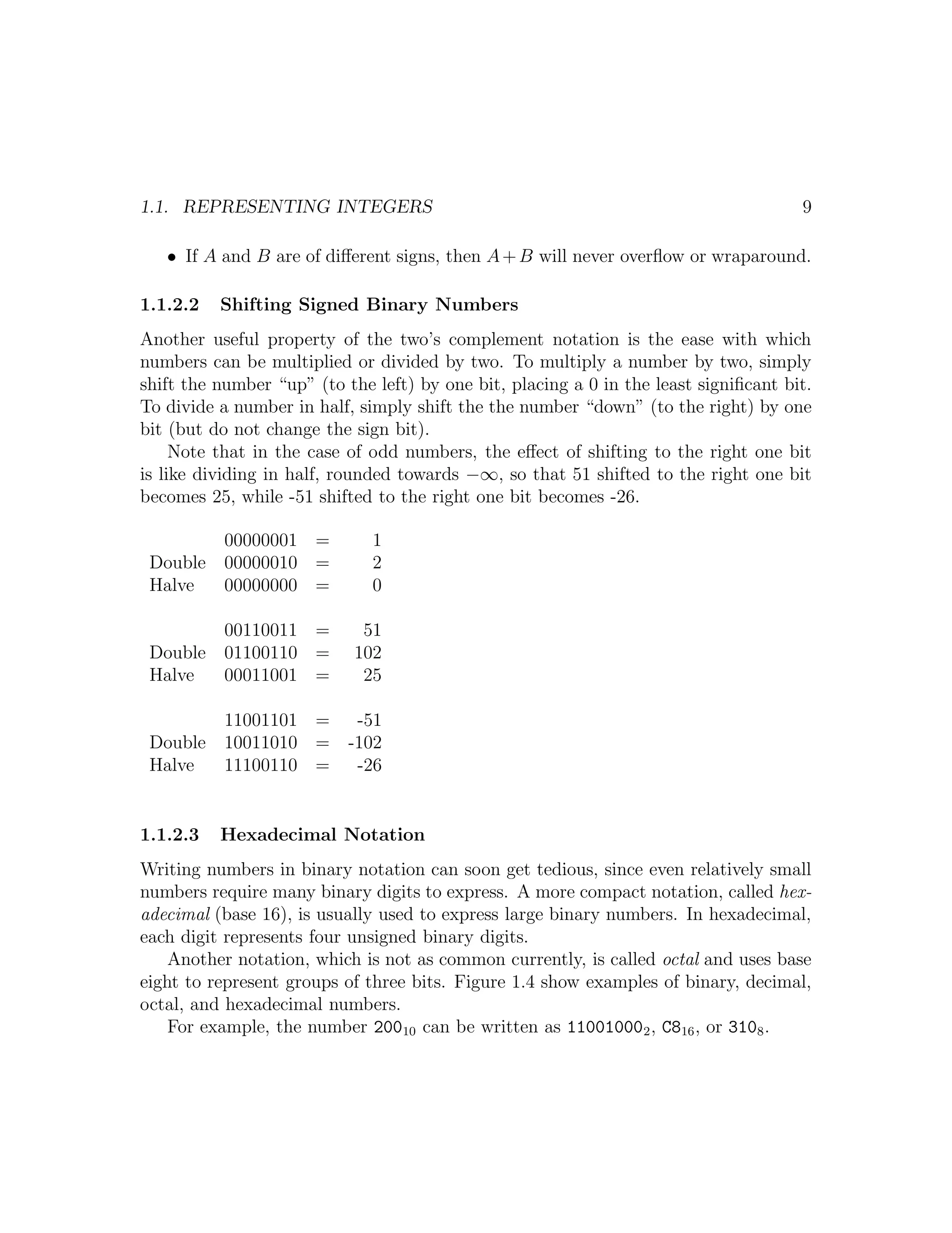 1.1. REPRESENTING INTEGERS                                                            9

   • If A and B are of diﬀerent signs, then A + B will never overﬂow or wraparound.

1.1.2.2   Shifting Signed Binary Numbers
Another useful property of the two’s complement notation is the ease with which
numbers can be multiplied or divided by two. To multiply a number by two, simply
shift the number “up” (to the left) by one bit, placing a 0 in the least signiﬁcant bit.
To divide a number in half, simply shift the the number “down” (to the right) by one
bit (but do not change the sign bit).
     Note that in the case of odd numbers, the eﬀect of shifting to the right one bit
is like dividing in half, rounded towards −∞, so that 51 shifted to the right one bit
becomes 25, while -51 shifted to the right one bit becomes -26.

           00000001 =         1
 Double    00000010 =         2
 Halve     00000000 =         0

           00110011 =        51
 Double    01100110 =       102
 Halve     00011001 =        25

           11001101 =       -51
 Double    10011010 =      -102
 Halve     11100110 =       -26


1.1.2.3   Hexadecimal Notation
Writing numbers in binary notation can soon get tedious, since even relatively small
numbers require many binary digits to express. A more compact notation, called hex-
adecimal (base 16), is usually used to express large binary numbers. In hexadecimal,
each digit represents four unsigned binary digits.
    Another notation, which is not as common currently, is called octal and uses base
eight to represent groups of three bits. Figure 1.4 show examples of binary, decimal,
octal, and hexadecimal numbers.
    For example, the number 20010 can be written as 11001000 2 , C816 , or 3108 .
 