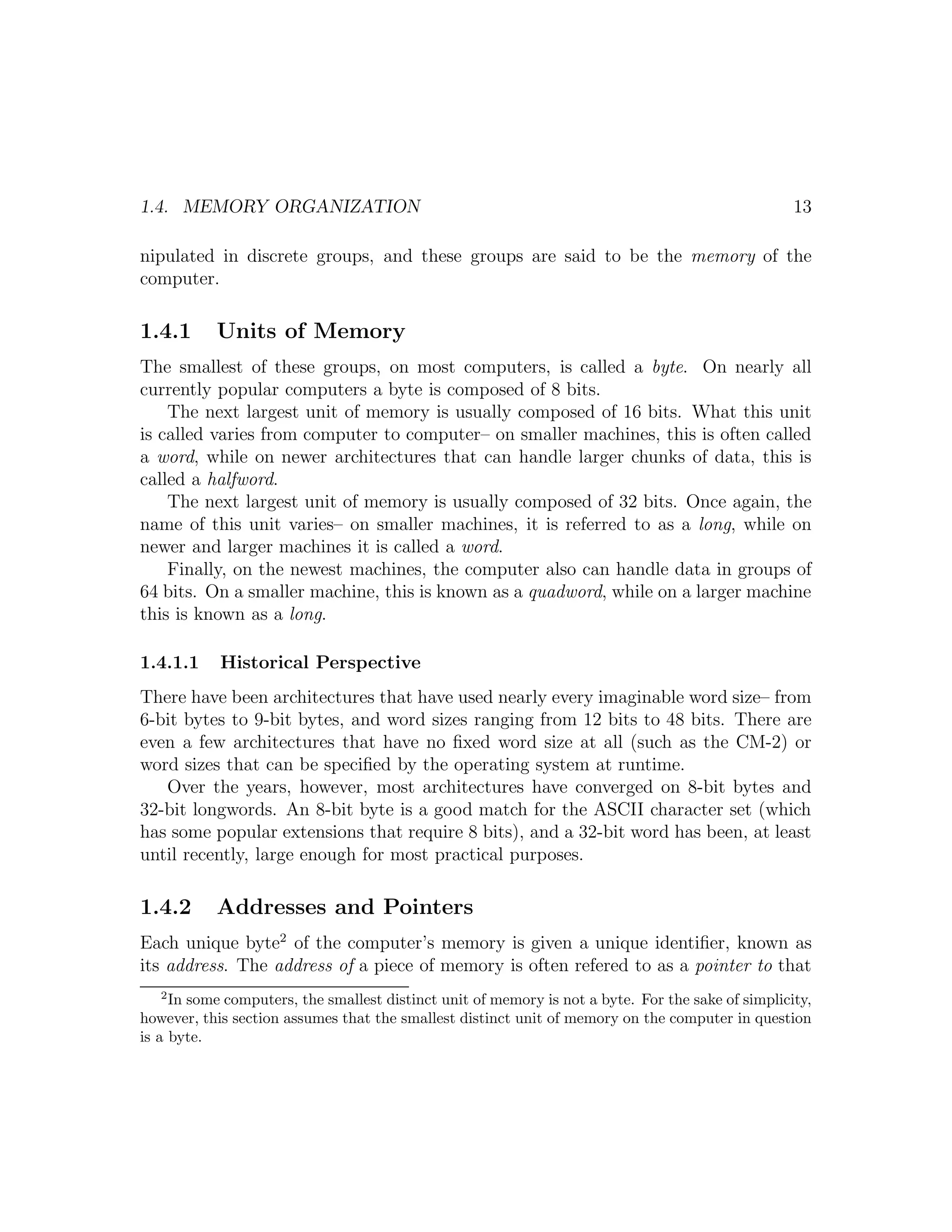 1.4. MEMORY ORGANIZATION                                                                            13

nipulated in discrete groups, and these groups are said to be the memory of the
computer.

1.4.1      Units of Memory
The smallest of these groups, on most computers, is called a byte. On nearly all
currently popular computers a byte is composed of 8 bits.
    The next largest unit of memory is usually composed of 16 bits. What this unit
is called varies from computer to computer– on smaller machines, this is often called
a word, while on newer architectures that can handle larger chunks of data, this is
called a halfword.
    The next largest unit of memory is usually composed of 32 bits. Once again, the
name of this unit varies– on smaller machines, it is referred to as a long, while on
newer and larger machines it is called a word.
    Finally, on the newest machines, the computer also can handle data in groups of
64 bits. On a smaller machine, this is known as a quadword, while on a larger machine
this is known as a long.

1.4.1.1     Historical Perspective
There have been architectures that have used nearly every imaginable word size– from
6-bit bytes to 9-bit bytes, and word sizes ranging from 12 bits to 48 bits. There are
even a few architectures that have no ﬁxed word size at all (such as the CM-2) or
word sizes that can be speciﬁed by the operating system at runtime.
   Over the years, however, most architectures have converged on 8-bit bytes and
32-bit longwords. An 8-bit byte is a good match for the ASCII character set (which
has some popular extensions that require 8 bits), and a 32-bit word has been, at least
until recently, large enough for most practical purposes.

1.4.2      Addresses and Pointers
Each unique byte2 of the computer’s memory is given a unique identiﬁer, known as
its address. The address of a piece of memory is often refered to as a pointer to that
   2
     In some computers, the smallest distinct unit of memory is not a byte. For the sake of simplicity,
however, this section assumes that the smallest distinct unit of memory on the computer in question
is a byte.
 