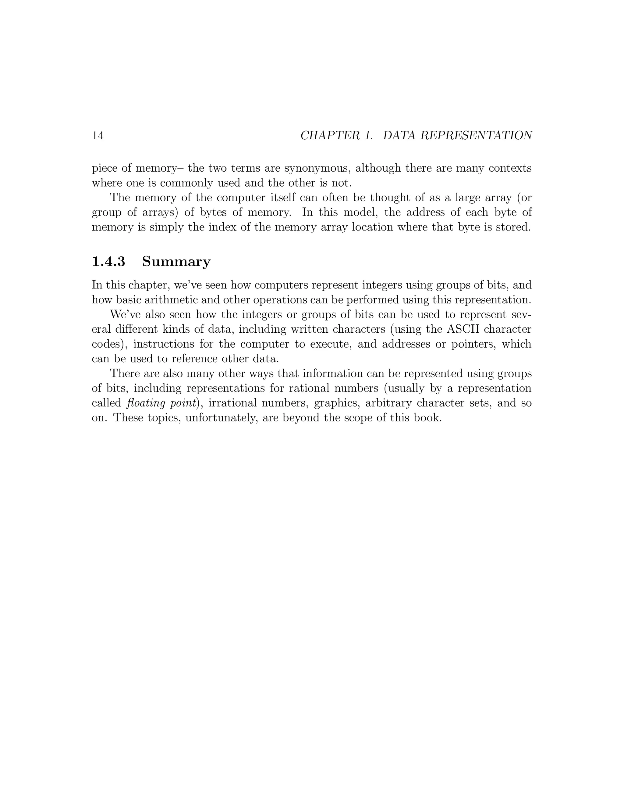 14                                      CHAPTER 1. DATA REPRESENTATION

piece of memory– the two terms are synonymous, although there are many contexts
where one is commonly used and the other is not.
    The memory of the computer itself can often be thought of as a large array (or
group of arrays) of bytes of memory. In this model, the address of each byte of
memory is simply the index of the memory array location where that byte is stored.

1.4.3    Summary
In this chapter, we’ve seen how computers represent integers using groups of bits, and
how basic arithmetic and other operations can be performed using this representation.
    We’ve also seen how the integers or groups of bits can be used to represent sev-
eral diﬀerent kinds of data, including written characters (using the ASCII character
codes), instructions for the computer to execute, and addresses or pointers, which
can be used to reference other data.
    There are also many other ways that information can be represented using groups
of bits, including representations for rational numbers (usually by a representation
called ﬂoating point), irrational numbers, graphics, arbitrary character sets, and so
on. These topics, unfortunately, are beyond the scope of this book.
 
