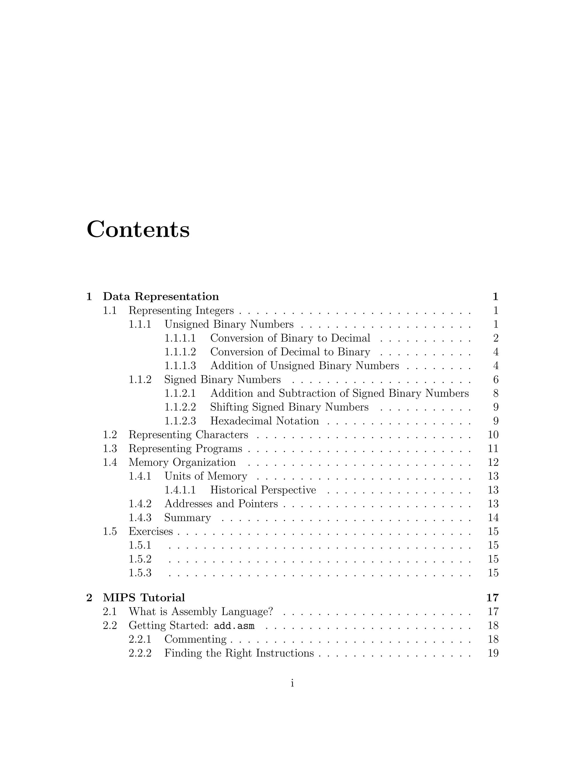 Contents

1 Data Representation                                                                                                      1
  1.1 Representing Integers . . . . . . . . . . . . . . . . . . . . . . . . . . .                                          1
      1.1.1 Unsigned Binary Numbers . . . . . . . . . . . . . . . . . . . .                                                1
             1.1.1.1 Conversion of Binary to Decimal . . . . . . . . . . .                                                 2
             1.1.1.2 Conversion of Decimal to Binary . . . . . . . . . . .                                                 4
             1.1.1.3 Addition of Unsigned Binary Numbers . . . . . . . .                                                   4
      1.1.2 Signed Binary Numbers . . . . . . . . . . . . . . . . . . . . .                                                6
             1.1.2.1 Addition and Subtraction of Signed Binary Numbers                                                     8
             1.1.2.2 Shifting Signed Binary Numbers . . . . . . . . . . .                                                  9
             1.1.2.3 Hexadecimal Notation . . . . . . . . . . . . . . . . .                                                9
  1.2 Representing Characters . . . . . . . . . . . . . . . . . . . . . . . . .                                           10
  1.3 Representing Programs . . . . . . . . . . . . . . . . . . . . . . . . . .                                           11
  1.4 Memory Organization . . . . . . . . . . . . . . . . . . . . . . . . . .                                             12
      1.4.1 Units of Memory . . . . . . . . . . . . . . . . . . . . . . . . .                                             13
             1.4.1.1 Historical Perspective . . . . . . . . . . . . . . . . .                                             13
      1.4.2 Addresses and Pointers . . . . . . . . . . . . . . . . . . . . . .                                            13
      1.4.3 Summary . . . . . . . . . . . . . . . . . . . . . . . . . . . . .                                             14
  1.5 Exercises . . . . . . . . . . . . . . . . . . . . . . . . . . . . . . . . . .                                       15
      1.5.1 . . . . . . . . . . . . . . . . . . . . . . . . . . . . . . . . . . .                                         15
      1.5.2 . . . . . . . . . . . . . . . . . . . . . . . . . . . . . . . . . . .                                         15
      1.5.3 . . . . . . . . . . . . . . . . . . . . . . . . . . . . . . . . . . .                                         15

2 MIPS Tutorial                                                                                                           17
  2.1 What is Assembly Language? . . . .          .   .   .   .   .   .   .   .   .   .   .   .   .   .   .   .   .   .   17
  2.2 Getting Started: add.asm . . . . . .        .   .   .   .   .   .   .   .   .   .   .   .   .   .   .   .   .   .   18
      2.2.1 Commenting . . . . . . . . . .        .   .   .   .   .   .   .   .   .   .   .   .   .   .   .   .   .   .   18
      2.2.2 Finding the Right Instructions        .   .   .   .   .   .   .   .   .   .   .   .   .   .   .   .   .   .   19

                                            i
 