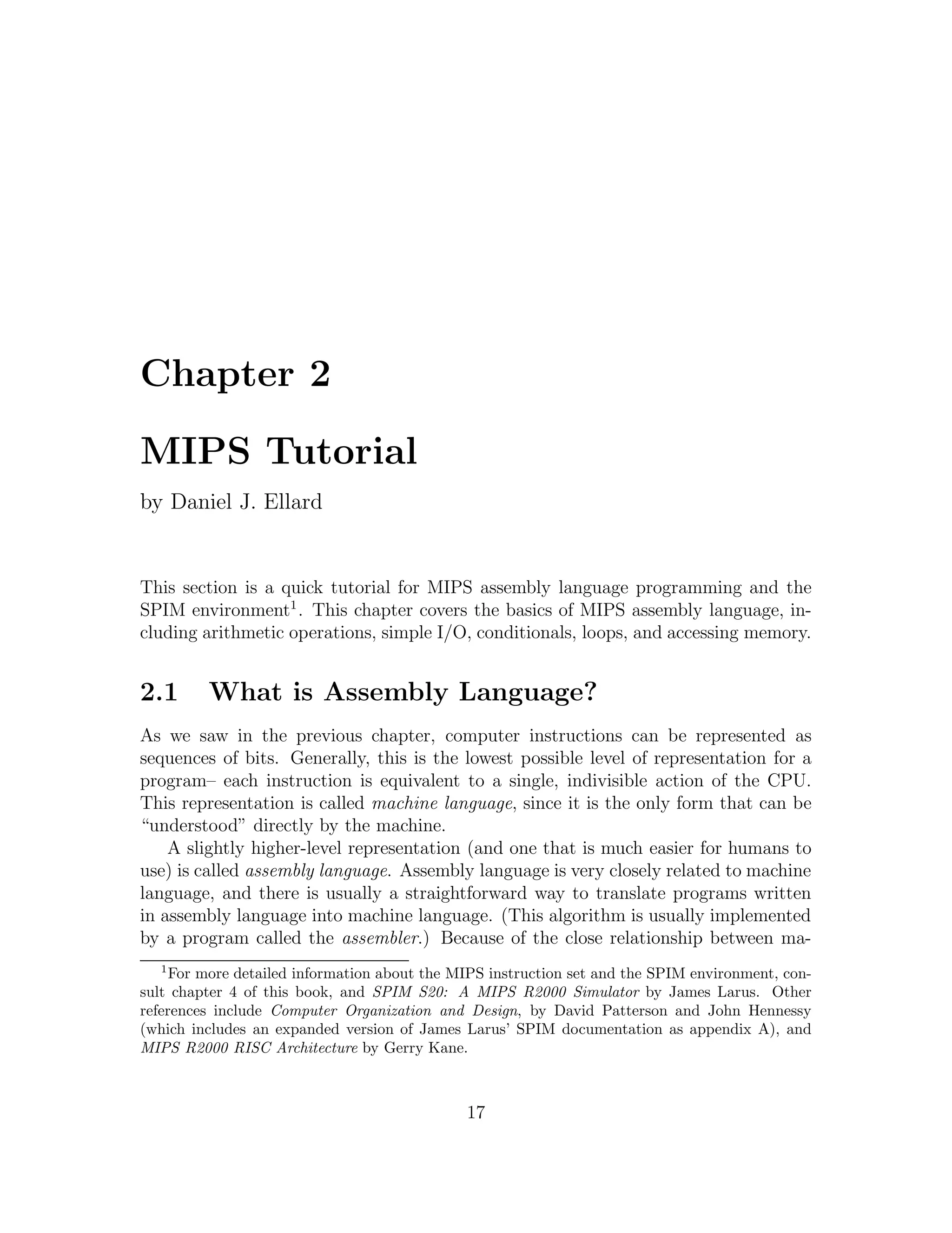 Chapter 2

MIPS Tutorial
by Daniel J. Ellard


This section is a quick tutorial for MIPS assembly language programming and the
SPIM environment1 . This chapter covers the basics of MIPS assembly language, in-
cluding arithmetic operations, simple I/O, conditionals, loops, and accessing memory.


2.1      What is Assembly Language?
As we saw in the previous chapter, computer instructions can be represented as
sequences of bits. Generally, this is the lowest possible level of representation for a
program– each instruction is equivalent to a single, indivisible action of the CPU.
This representation is called machine language, since it is the only form that can be
“understood” directly by the machine.
    A slightly higher-level representation (and one that is much easier for humans to
use) is called assembly language. Assembly language is very closely related to machine
language, and there is usually a straightforward way to translate programs written
in assembly language into machine language. (This algorithm is usually implemented
by a program called the assembler.) Because of the close relationship between ma-
  1
     For more detailed information about the MIPS instruction set and the SPIM environment, con-
sult chapter 4 of this book, and SPIM S20: A MIPS R2000 Simulator by James Larus. Other
references include Computer Organization and Design, by David Patterson and John Hennessy
(which includes an expanded version of James Larus’ SPIM documentation as appendix A), and
MIPS R2000 RISC Architecture by Gerry Kane.



                                              17
 