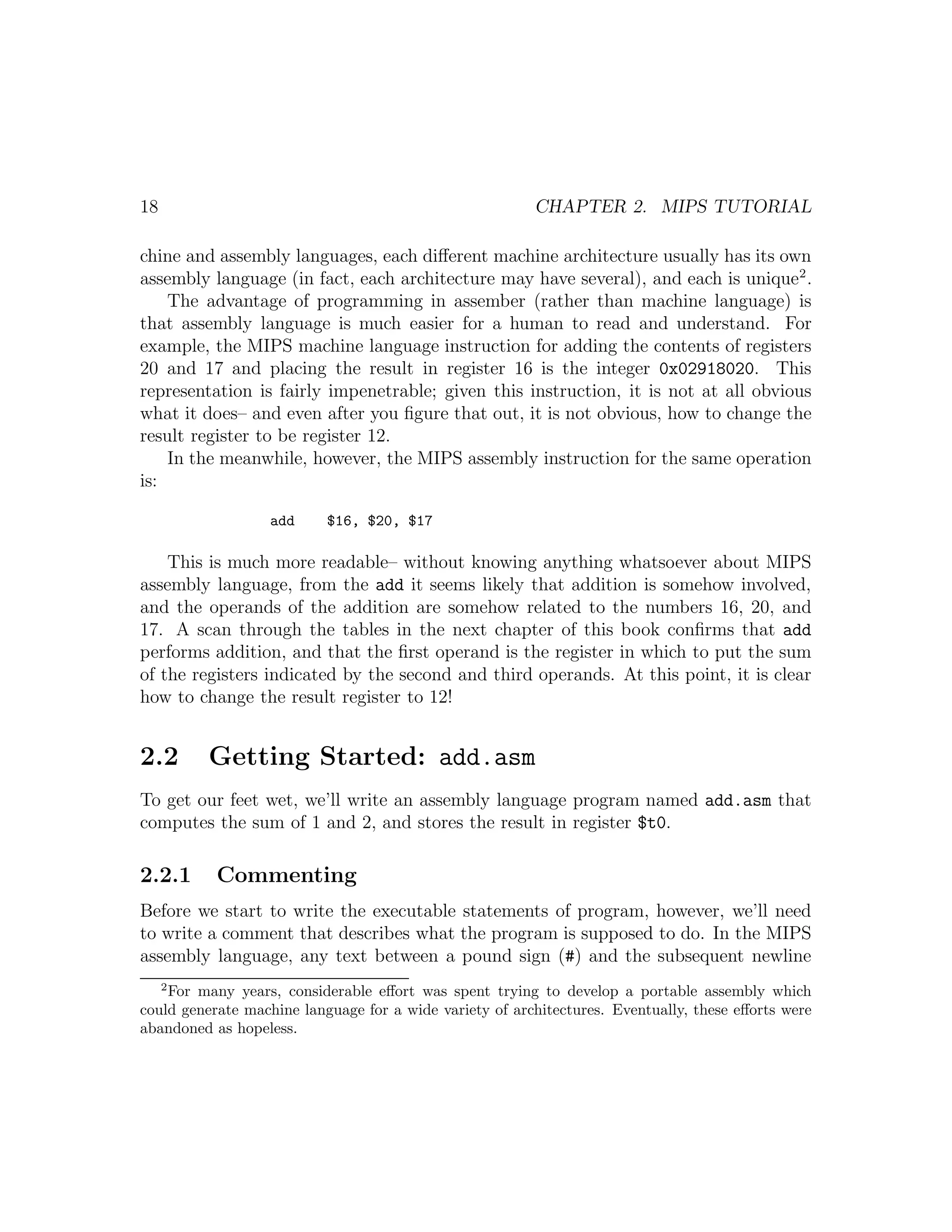 18                                                       CHAPTER 2. MIPS TUTORIAL

chine and assembly languages, each diﬀerent machine architecture usually has its own
assembly language (in fact, each architecture may have several), and each is unique 2 .
    The advantage of programming in assember (rather than machine language) is
that assembly language is much easier for a human to read and understand. For
example, the MIPS machine language instruction for adding the contents of registers
20 and 17 and placing the result in register 16 is the integer 0x02918020. This
representation is fairly impenetrable; given this instruction, it is not at all obvious
what it does– and even after you ﬁgure that out, it is not obvious, how to change the
result register to be register 12.
    In the meanwhile, however, the MIPS assembly instruction for the same operation
is:

                  add      $16, $20, $17

    This is much more readable– without knowing anything whatsoever about MIPS
assembly language, from the add it seems likely that addition is somehow involved,
and the operands of the addition are somehow related to the numbers 16, 20, and
17. A scan through the tables in the next chapter of this book conﬁrms that add
performs addition, and that the ﬁrst operand is the register in which to put the sum
of the registers indicated by the second and third operands. At this point, it is clear
how to change the result register to 12!


2.2       Getting Started: add.asm
To get our feet wet, we’ll write an assembly language program named add.asm that
computes the sum of 1 and 2, and stores the result in register $t0.

2.2.1      Commenting
Before we start to write the executable statements of program, however, we’ll need
to write a comment that describes what the program is supposed to do. In the MIPS
assembly language, any text between a pound sign (#) and the subsequent newline
     2
    For many years, considerable eﬀort was spent trying to develop a portable assembly which
could generate machine language for a wide variety of architectures. Eventually, these eﬀorts were
abandoned as hopeless.
 