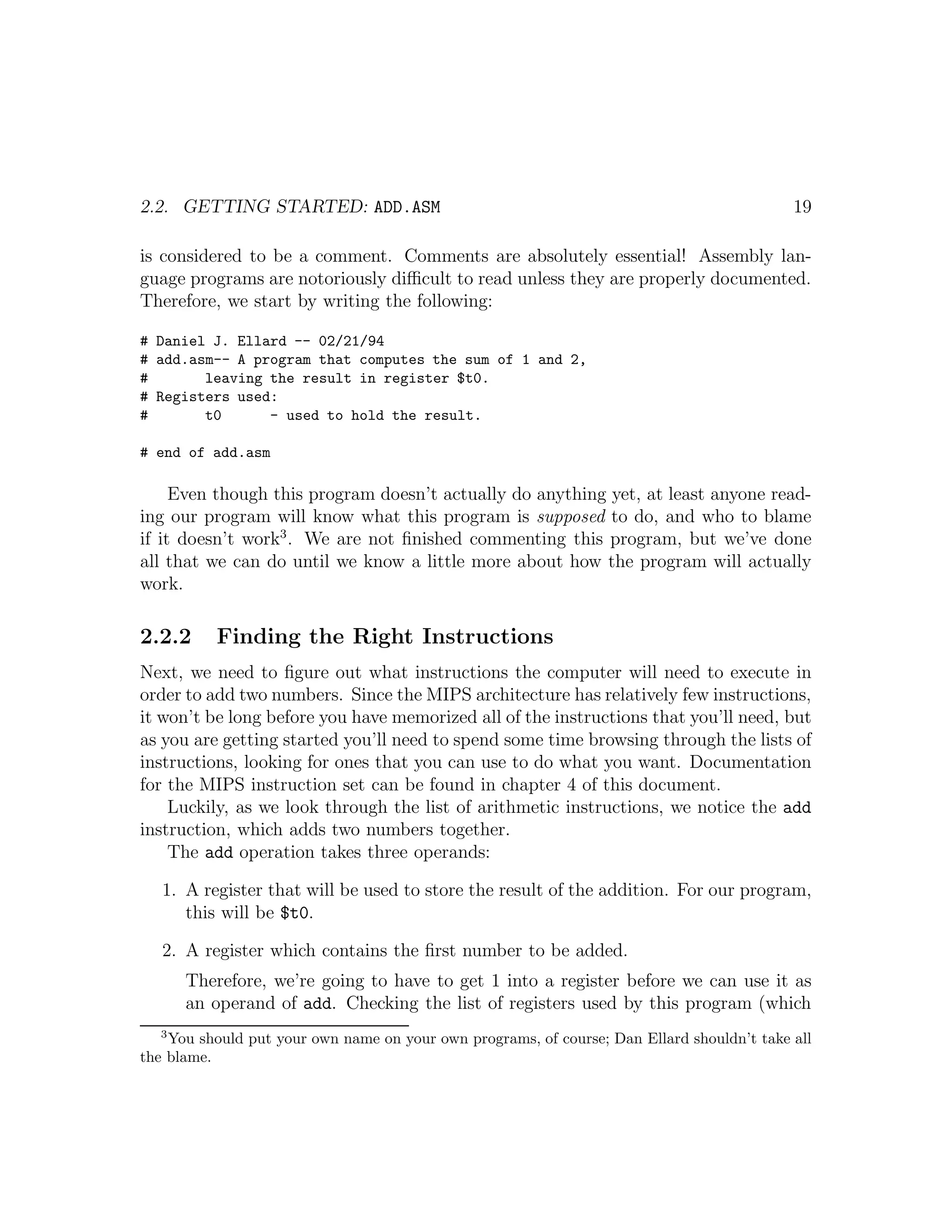 2.2. GETTING STARTED: ADD.ASM                                                               19

is considered to be a comment. Comments are absolutely essential! Assembly lan-
guage programs are notoriously diﬃcult to read unless they are properly documented.
Therefore, we start by writing the following:

# Daniel J. Ellard -- 02/21/94
# add.asm-- A program that computes the sum of 1 and 2,
#       leaving the result in register $t0.
# Registers used:
#       t0      - used to hold the result.

# end of add.asm

     Even though this program doesn’t actually do anything yet, at least anyone read-
ing our program will know what this program is supposed to do, and who to blame
if it doesn’t work3 . We are not ﬁnished commenting this program, but we’ve done
all that we can do until we know a little more about how the program will actually
work.

2.2.2     Finding the Right Instructions
Next, we need to ﬁgure out what instructions the computer will need to execute in
order to add two numbers. Since the MIPS architecture has relatively few instructions,
it won’t be long before you have memorized all of the instructions that you’ll need, but
as you are getting started you’ll need to spend some time browsing through the lists of
instructions, looking for ones that you can use to do what you want. Documentation
for the MIPS instruction set can be found in chapter 4 of this document.
    Luckily, as we look through the list of arithmetic instructions, we notice the add
instruction, which adds two numbers together.
    The add operation takes three operands:

   1. A register that will be used to store the result of the addition. For our program,
      this will be $t0.

   2. A register which contains the ﬁrst number to be added.
      Therefore, we’re going to have to get 1 into a register before we can use it as
      an operand of add. Checking the list of registers used by this program (which
  3
    You should put your own name on your own programs, of course; Dan Ellard shouldn’t take all
the blame.
 