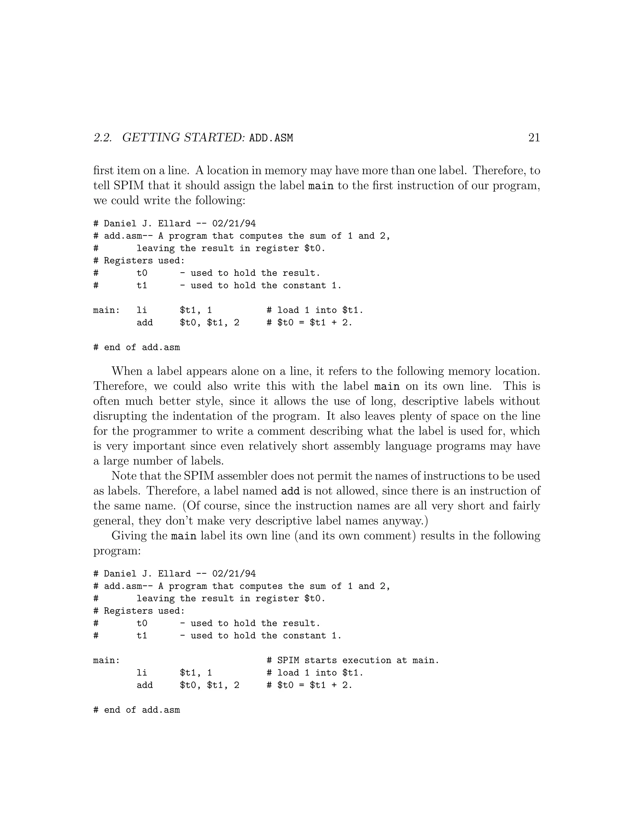 2.2. GETTING STARTED: ADD.ASM                                                        21

ﬁrst item on a line. A location in memory may have more than one label. Therefore, to
tell SPIM that it should assign the label main to the ﬁrst instruction of our program,
we could write the following:
# Daniel J. Ellard -- 02/21/94
# add.asm-- A program that computes the sum of 1 and 2,
#       leaving the result in register $t0.
# Registers used:
#       t0      - used to hold the result.
#       t1      - used to hold the constant 1.

main:   li       $t1, 1           # load 1 into $t1.
        add      $t0, $t1, 2      # $t0 = $t1 + 2.

# end of add.asm

    When a label appears alone on a line, it refers to the following memory location.
Therefore, we could also write this with the label main on its own line. This is
often much better style, since it allows the use of long, descriptive labels without
disrupting the indentation of the program. It also leaves plenty of space on the line
for the programmer to write a comment describing what the label is used for, which
is very important since even relatively short assembly language programs may have
a large number of labels.
    Note that the SPIM assembler does not permit the names of instructions to be used
as labels. Therefore, a label named add is not allowed, since there is an instruction of
the same name. (Of course, since the instruction names are all very short and fairly
general, they don’t make very descriptive label names anyway.)
    Giving the main label its own line (and its own comment) results in the following
program:
# Daniel J. Ellard -- 02/21/94
# add.asm-- A program that computes the sum of 1 and 2,
#       leaving the result in register $t0.
# Registers used:
#       t0      - used to hold the result.
#       t1      - used to hold the constant 1.

main:                             # SPIM starts execution at main.
        li       $t1, 1           # load 1 into $t1.
        add      $t0, $t1, 2      # $t0 = $t1 + 2.

# end of add.asm
 