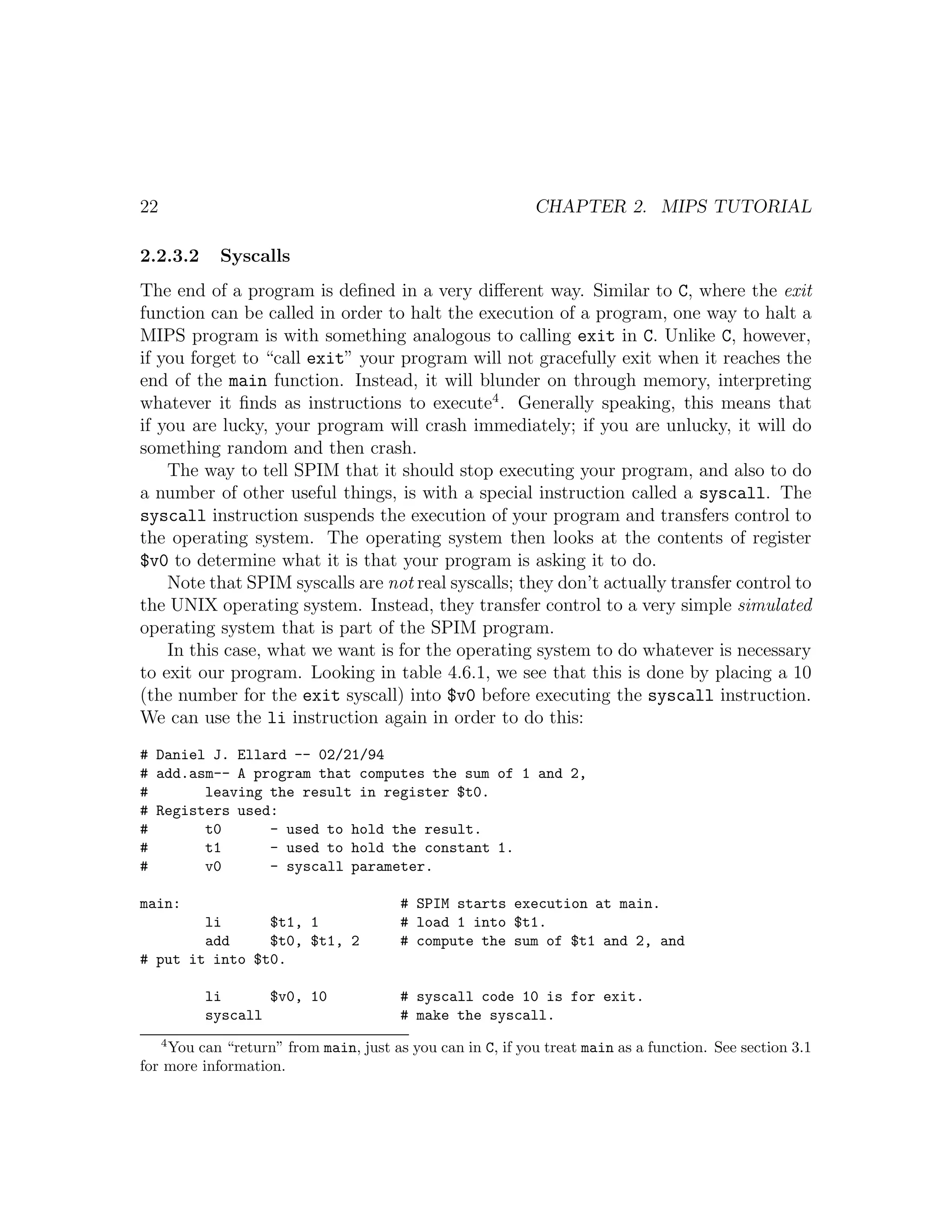 22                                                         CHAPTER 2. MIPS TUTORIAL

2.2.3.2     Syscalls
The end of a program is deﬁned in a very diﬀerent way. Similar to C, where the exit
function can be called in order to halt the execution of a program, one way to halt a
MIPS program is with something analogous to calling exit in C. Unlike C, however,
if you forget to “call exit” your program will not gracefully exit when it reaches the
end of the main function. Instead, it will blunder on through memory, interpreting
whatever it ﬁnds as instructions to execute4 . Generally speaking, this means that
if you are lucky, your program will crash immediately; if you are unlucky, it will do
something random and then crash.
    The way to tell SPIM that it should stop executing your program, and also to do
a number of other useful things, is with a special instruction called a syscall. The
syscall instruction suspends the execution of your program and transfers control to
the operating system. The operating system then looks at the contents of register
$v0 to determine what it is that your program is asking it to do.
    Note that SPIM syscalls are not real syscalls; they don’t actually transfer control to
the UNIX operating system. Instead, they transfer control to a very simple simulated
operating system that is part of the SPIM program.
    In this case, what we want is for the operating system to do whatever is necessary
to exit our program. Looking in table 4.6.1, we see that this is done by placing a 10
(the number for the exit syscall) into $v0 before executing the syscall instruction.
We can use the li instruction again in order to do this:
# Daniel J. Ellard -- 02/21/94
# add.asm-- A program that computes the sum of 1 and 2,
#       leaving the result in register $t0.
# Registers used:
#       t0      - used to hold the result.
#       t1      - used to hold the constant 1.
#       v0      - syscall parameter.

main:                                  # SPIM starts execution at main.
        li      $t1, 1                 # load 1 into $t1.
        add     $t0, $t1, 2            # compute the sum of $t1 and 2, and
# put it into $t0.

          li      $v0, 10              # syscall code 10 is for exit.
          syscall                      # make the syscall.
     4
    You can “return” from main, just as you can in C, if you treat main as a function. See section 3.1
for more information.
 