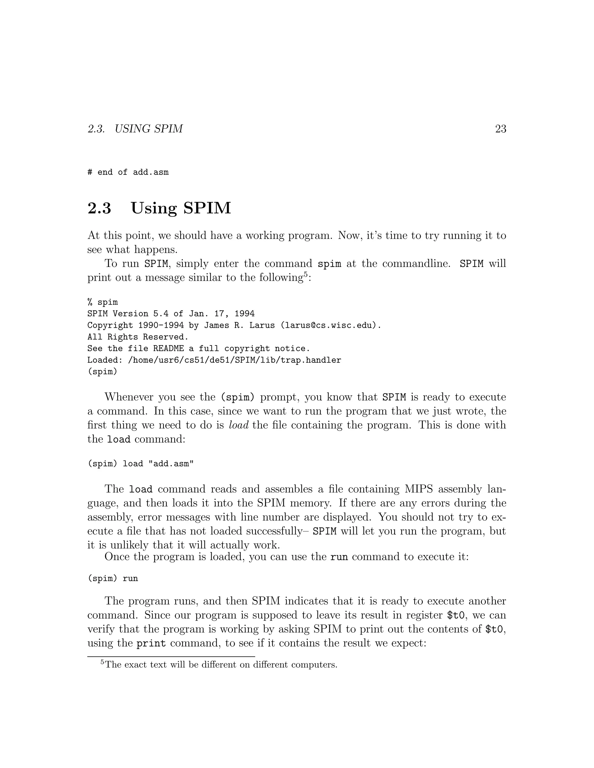 2.3. USING SPIM                                                                  23


# end of add.asm


2.3        Using SPIM
At this point, we should have a working program. Now, it’s time to try running it to
see what happens.
    To run SPIM, simply enter the command spim at the commandline. SPIM will
print out a message similar to the following5 :

% spim
SPIM Version 5.4 of Jan. 17, 1994
Copyright 1990-1994 by James R. Larus (larus@cs.wisc.edu).
All Rights Reserved.
See the file README a full copyright notice.
Loaded: /home/usr6/cs51/de51/SPIM/lib/trap.handler
(spim)

   Whenever you see the (spim) prompt, you know that SPIM is ready to execute
a command. In this case, since we want to run the program that we just wrote, the
ﬁrst thing we need to do is load the ﬁle containing the program. This is done with
the load command:

(spim) load "add.asm"

     The load command reads and assembles a ﬁle containing MIPS assembly lan-
guage, and then loads it into the SPIM memory. If there are any errors during the
assembly, error messages with line number are displayed. You should not try to ex-
ecute a ﬁle that has not loaded successfully– SPIM will let you run the program, but
it is unlikely that it will actually work.
     Once the program is loaded, you can use the run command to execute it:
(spim) run

    The program runs, and then SPIM indicates that it is ready to execute another
command. Since our program is supposed to leave its result in register $t0, we can
verify that the program is working by asking SPIM to print out the contents of $t0,
using the print command, to see if it contains the result we expect:
  5
      The exact text will be diﬀerent on diﬀerent computers.
 