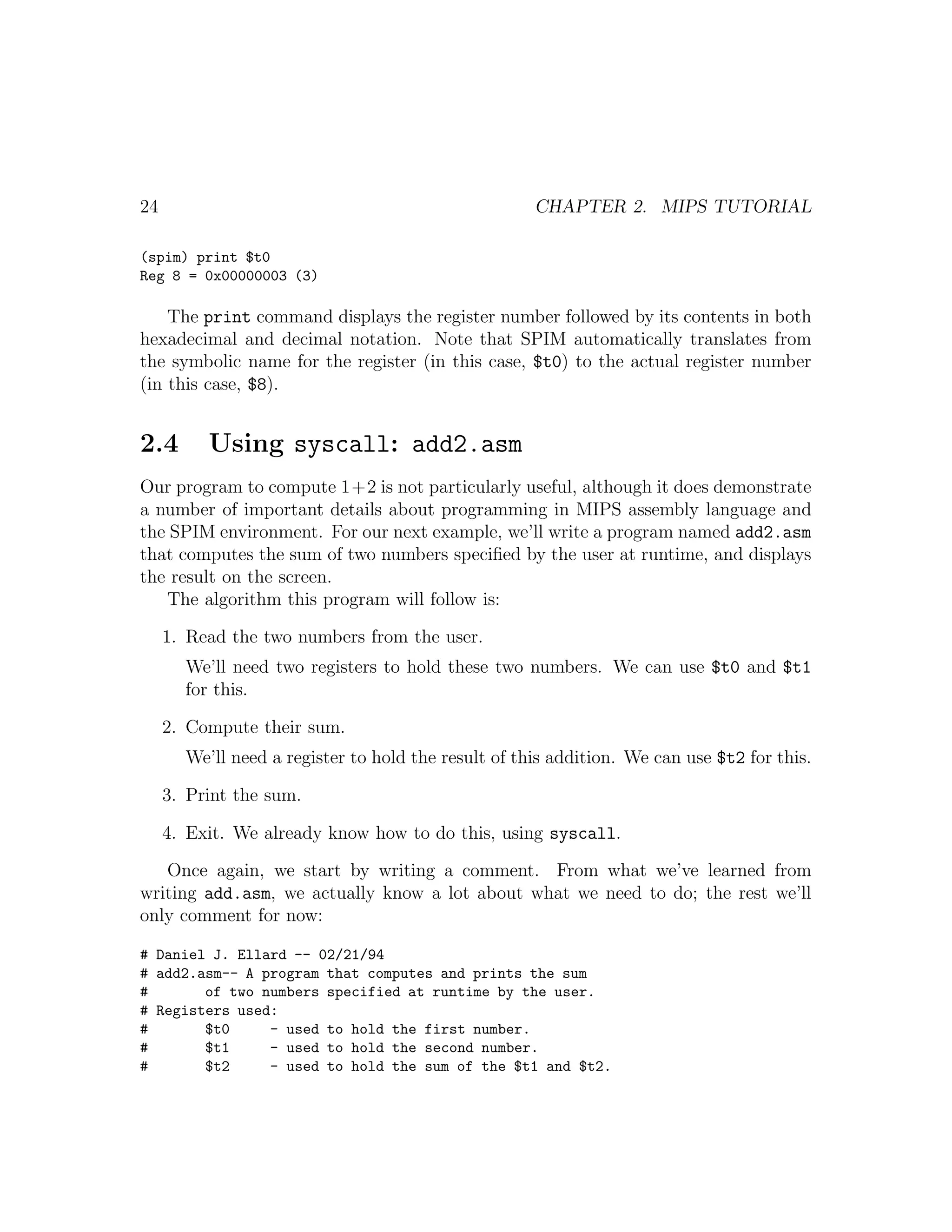 24                                                   CHAPTER 2. MIPS TUTORIAL

(spim) print $t0
Reg 8 = 0x00000003 (3)

    The print command displays the register number followed by its contents in both
hexadecimal and decimal notation. Note that SPIM automatically translates from
the symbolic name for the register (in this case, $t0) to the actual register number
(in this case, $8).


2.4       Using syscall: add2.asm
Our program to compute 1+2 is not particularly useful, although it does demonstrate
a number of important details about programming in MIPS assembly language and
the SPIM environment. For our next example, we’ll write a program named add2.asm
that computes the sum of two numbers speciﬁed by the user at runtime, and displays
the result on the screen.
   The algorithm this program will follow is:

     1. Read the two numbers from the user.
       We’ll need two registers to hold these two numbers. We can use $t0 and $t1
       for this.

     2. Compute their sum.
       We’ll need a register to hold the result of this addition. We can use $t2 for this.

     3. Print the sum.

     4. Exit. We already know how to do this, using syscall.

   Once again, we start by writing a comment. From what we’ve learned from
writing add.asm, we actually know a lot about what we need to do; the rest we’ll
only comment for now:

# Daniel J. Ellard -- 02/21/94
# add2.asm-- A program that computes and prints the sum
#       of two numbers specified at runtime by the user.
# Registers used:
#       $t0     - used to hold the first number.
#       $t1     - used to hold the second number.
#       $t2     - used to hold the sum of the $t1 and $t2.
 