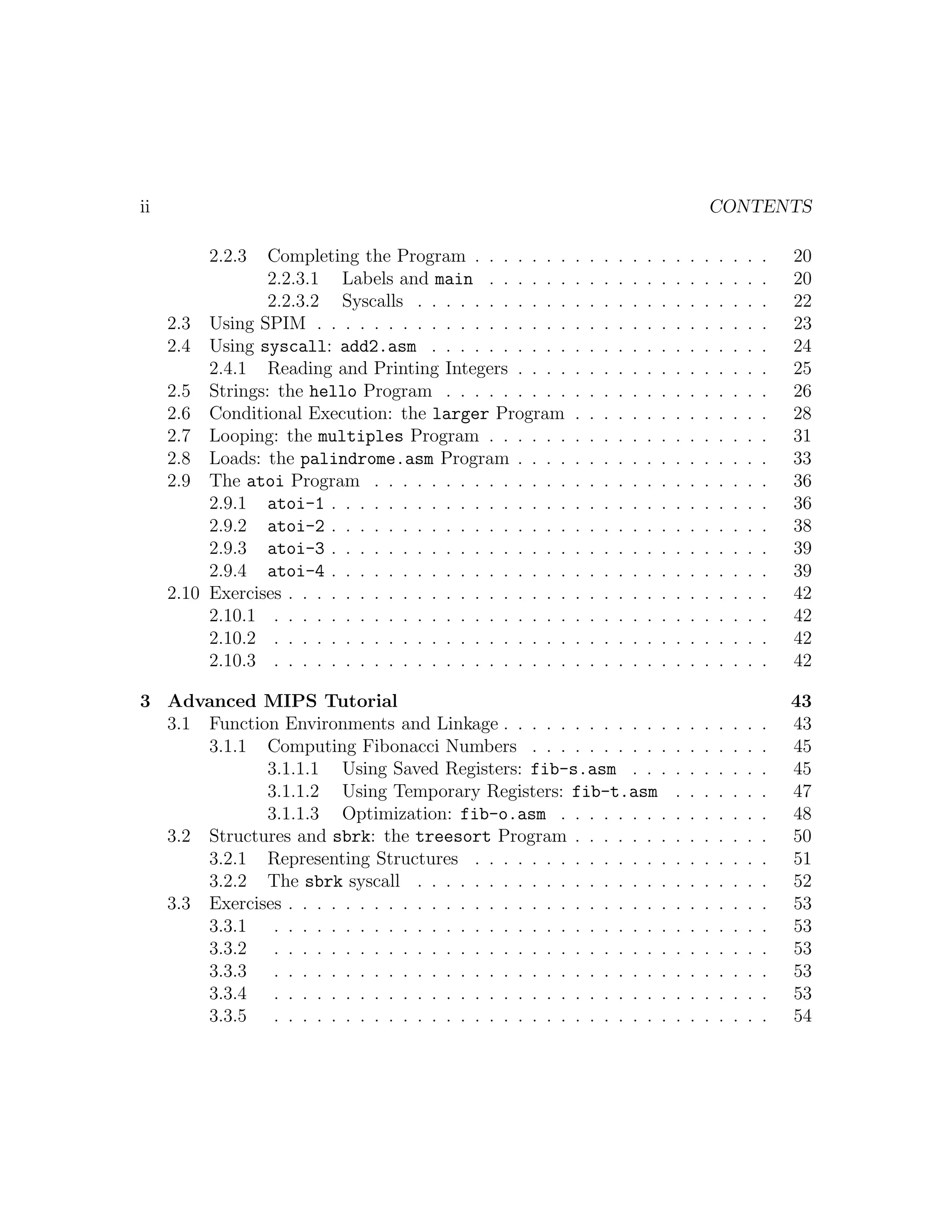 ii                                                                                                CONTENTS

          2.2.3  Completing the Program . . . . . . .         .   .   .   .   .   .   .   .   .   .   .   .   .   .   20
                 2.2.3.1 Labels and main . . . . . .          .   .   .   .   .   .   .   .   .   .   .   .   .   .   20
                 2.2.3.2 Syscalls . . . . . . . . . . .       .   .   .   .   .   .   .   .   .   .   .   .   .   .   22
     2.3 Using SPIM . . . . . . . . . . . . . . . . . .       .   .   .   .   .   .   .   .   .   .   .   .   .   .   23
     2.4 Using syscall: add2.asm . . . . . . . . . .          .   .   .   .   .   .   .   .   .   .   .   .   .   .   24
          2.4.1 Reading and Printing Integers . . . .         .   .   .   .   .   .   .   .   .   .   .   .   .   .   25
     2.5 Strings: the hello Program . . . . . . . . .         .   .   .   .   .   .   .   .   .   .   .   .   .   .   26
     2.6 Conditional Execution: the larger Program            .   .   .   .   .   .   .   .   .   .   .   .   .   .   28
     2.7 Looping: the multiples Program . . . . . .           .   .   .   .   .   .   .   .   .   .   .   .   .   .   31
     2.8 Loads: the palindrome.asm Program . . . .            .   .   .   .   .   .   .   .   .   .   .   .   .   .   33
     2.9 The atoi Program . . . . . . . . . . . . . .         .   .   .   .   .   .   .   .   .   .   .   .   .   .   36
          2.9.1 atoi-1 . . . . . . . . . . . . . . . . .      .   .   .   .   .   .   .   .   .   .   .   .   .   .   36
          2.9.2 atoi-2 . . . . . . . . . . . . . . . . .      .   .   .   .   .   .   .   .   .   .   .   .   .   .   38
          2.9.3 atoi-3 . . . . . . . . . . . . . . . . .      .   .   .   .   .   .   .   .   .   .   .   .   .   .   39
          2.9.4 atoi-4 . . . . . . . . . . . . . . . . .      .   .   .   .   .   .   .   .   .   .   .   .   .   .   39
     2.10 Exercises . . . . . . . . . . . . . . . . . . . .   .   .   .   .   .   .   .   .   .   .   .   .   .   .   42
          2.10.1 . . . . . . . . . . . . . . . . . . . . .    .   .   .   .   .   .   .   .   .   .   .   .   .   .   42
          2.10.2 . . . . . . . . . . . . . . . . . . . . .    .   .   .   .   .   .   .   .   .   .   .   .   .   .   42
          2.10.3 . . . . . . . . . . . . . . . . . . . . .    .   .   .   .   .   .   .   .   .   .   .   .   .   .   42

3 Advanced MIPS Tutorial                                                                                              43
  3.1 Function Environments and Linkage . . . . . . . . . . . .                           .   .   .   .   .   .   .   43
      3.1.1 Computing Fibonacci Numbers . . . . . . . . . .                               .   .   .   .   .   .   .   45
             3.1.1.1 Using Saved Registers: fib-s.asm . . .                               .   .   .   .   .   .   .   45
             3.1.1.2 Using Temporary Registers: fib-t.asm                                 .   .   .   .   .   .   .   47
             3.1.1.3 Optimization: fib-o.asm . . . . . . . .                              .   .   .   .   .   .   .   48
  3.2 Structures and sbrk: the treesort Program . . . . . . .                             .   .   .   .   .   .   .   50
      3.2.1 Representing Structures . . . . . . . . . . . . . .                           .   .   .   .   .   .   .   51
      3.2.2 The sbrk syscall . . . . . . . . . . . . . . . . . .                          .   .   .   .   .   .   .   52
  3.3 Exercises . . . . . . . . . . . . . . . . . . . . . . . . . . .                     .   .   .   .   .   .   .   53
      3.3.1 . . . . . . . . . . . . . . . . . . . . . . . . . . . .                       .   .   .   .   .   .   .   53
      3.3.2 . . . . . . . . . . . . . . . . . . . . . . . . . . . .                       .   .   .   .   .   .   .   53
      3.3.3 . . . . . . . . . . . . . . . . . . . . . . . . . . . .                       .   .   .   .   .   .   .   53
      3.3.4 . . . . . . . . . . . . . . . . . . . . . . . . . . . .                       .   .   .   .   .   .   .   53
      3.3.5 . . . . . . . . . . . . . . . . . . . . . . . . . . . .                       .   .   .   .   .   .   .   54
 