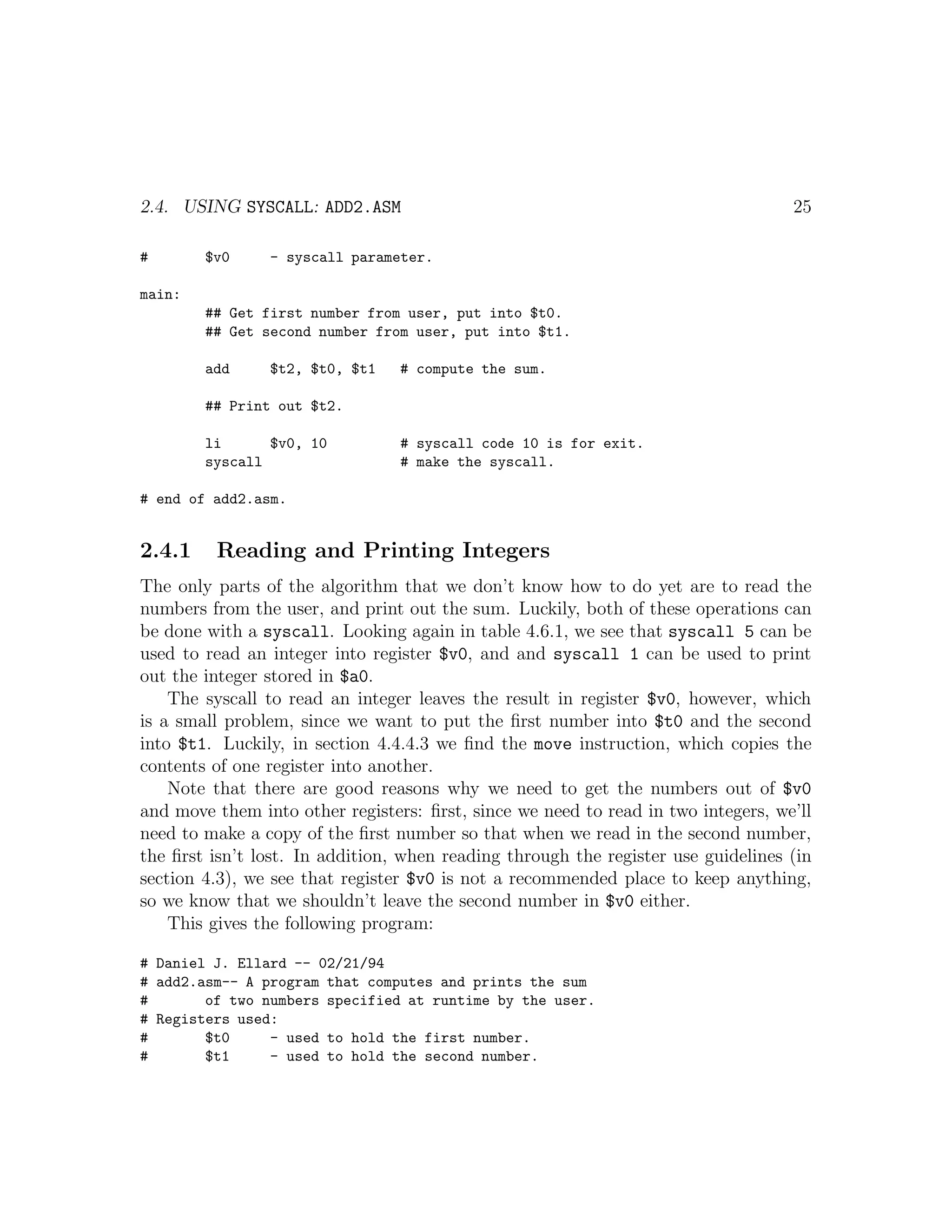 2.4. USING SYSCALL: ADD2.ASM                                                       25

#       $v0     - syscall parameter.

main:
        ## Get first number from user, put into $t0.
        ## Get second number from user, put into $t1.

        add     $t2, $t0, $t1    # compute the sum.

        ## Print out $t2.

        li      $v0, 10          # syscall code 10 is for exit.
        syscall                  # make the syscall.

# end of add2.asm.


2.4.1    Reading and Printing Integers
The only parts of the algorithm that we don’t know how to do yet are to read the
numbers from the user, and print out the sum. Luckily, both of these operations can
be done with a syscall. Looking again in table 4.6.1, we see that syscall 5 can be
used to read an integer into register $v0, and and syscall 1 can be used to print
out the integer stored in $a0.
    The syscall to read an integer leaves the result in register $v0, however, which
is a small problem, since we want to put the ﬁrst number into $t0 and the second
into $t1. Luckily, in section 4.4.4.3 we ﬁnd the move instruction, which copies the
contents of one register into another.
    Note that there are good reasons why we need to get the numbers out of $v0
and move them into other registers: ﬁrst, since we need to read in two integers, we’ll
need to make a copy of the ﬁrst number so that when we read in the second number,
the ﬁrst isn’t lost. In addition, when reading through the register use guidelines (in
section 4.3), we see that register $v0 is not a recommended place to keep anything,
so we know that we shouldn’t leave the second number in $v0 either.
    This gives the following program:

# Daniel J. Ellard -- 02/21/94
# add2.asm-- A program that computes and prints the sum
#       of two numbers specified at runtime by the user.
# Registers used:
#       $t0     - used to hold the first number.
#       $t1     - used to hold the second number.
 