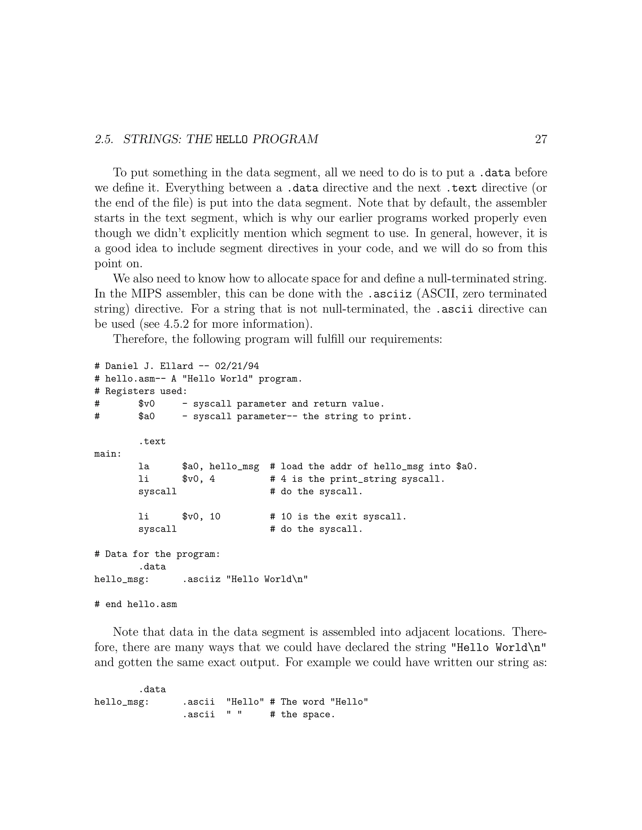 2.5. STRINGS: THE HELLO PROGRAM                                                    27

    To put something in the data segment, all we need to do is to put a .data before
we deﬁne it. Everything between a .data directive and the next .text directive (or
the end of the ﬁle) is put into the data segment. Note that by default, the assembler
starts in the text segment, which is why our earlier programs worked properly even
though we didn’t explicitly mention which segment to use. In general, however, it is
a good idea to include segment directives in your code, and we will do so from this
point on.
    We also need to know how to allocate space for and deﬁne a null-terminated string.
In the MIPS assembler, this can be done with the .asciiz (ASCII, zero terminated
string) directive. For a string that is not null-terminated, the .ascii directive can
be used (see 4.5.2 for more information).
    Therefore, the following program will fulﬁll our requirements:

# Daniel J. Ellard -- 02/21/94
# hello.asm-- A "Hello World" program.
# Registers used:
#       $v0     - syscall parameter and return value.
#       $a0     - syscall parameter-- the string to print.

        .text
main:
        la      $a0, hello_msg     # load the addr of hello_msg into $a0.
        li      $v0, 4             # 4 is the print_string syscall.
        syscall                    # do the syscall.

        li      $v0, 10            # 10 is the exit syscall.
        syscall                    # do the syscall.

# Data for the program:
        .data
hello_msg:      .asciiz "Hello Worldn"

# end hello.asm

    Note that data in the data segment is assembled into adjacent locations. There-
fore, there are many ways that we could have declared the string "Hello Worldn"
and gotten the same exact output. For example we could have written our string as:

        .data
hello_msg:        .ascii   "Hello" # The word "Hello"
                  .ascii   " "     # the space.
 
