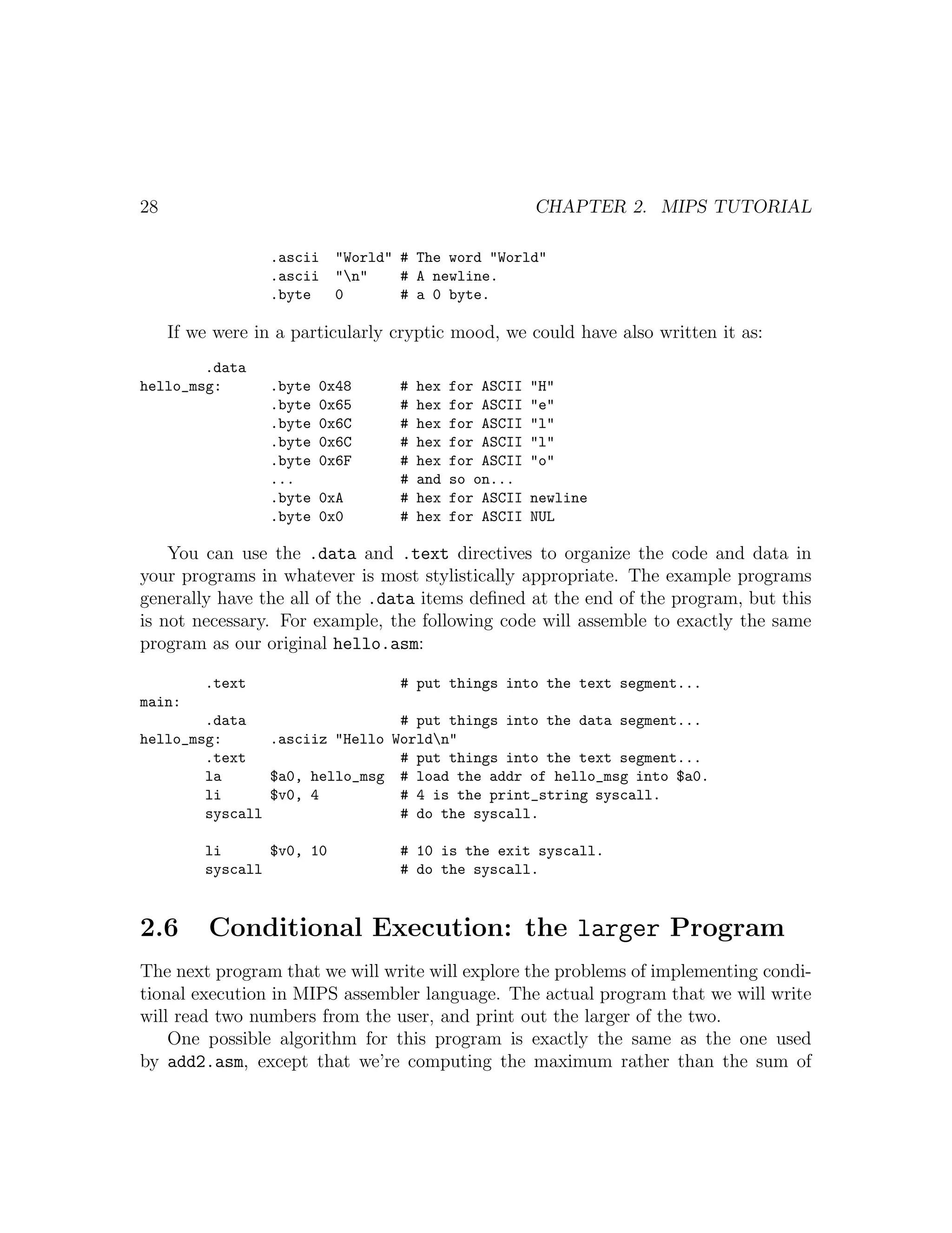 28                                                      CHAPTER 2. MIPS TUTORIAL

                  .ascii   "World" # The word "World"
                  .ascii   "n"    # A newline.
                  .byte    0       # a 0 byte.

     If we were in a particularly cryptic mood, we could have also written it as:
        .data
hello_msg:        .byte   0x48    #   hex   for ASCII   "H"
                  .byte   0x65    #   hex   for ASCII   "e"
                  .byte   0x6C    #   hex   for ASCII   "l"
                  .byte   0x6C    #   hex   for ASCII   "l"
                  .byte   0x6F    #   hex   for ASCII   "o"
                  ...             #   and   so on...
                  .byte   0xA     #   hex   for ASCII   newline
                  .byte   0x0     #   hex   for ASCII   NUL

    You can use the .data and .text directives to organize the code and data in
your programs in whatever is most stylistically appropriate. The example programs
generally have the all of the .data items deﬁned at the end of the program, but this
is not necessary. For example, the following code will assemble to exactly the same
program as our original hello.asm:

         .text                     # put things into the text segment...
main:
        .data                   # put things into the data segment...
hello_msg:      .asciiz "Hello Worldn"
        .text                   # put things into the text segment...
        la      $a0, hello_msg # load the addr of hello_msg into $a0.
        li      $v0, 4          # 4 is the print_string syscall.
        syscall                 # do the syscall.

         li      $v0, 10          # 10 is the exit syscall.
         syscall                  # do the syscall.



2.6       Conditional Execution: the larger Program
The next program that we will write will explore the problems of implementing condi-
tional execution in MIPS assembler language. The actual program that we will write
will read two numbers from the user, and print out the larger of the two.
    One possible algorithm for this program is exactly the same as the one used
by add2.asm, except that we’re computing the maximum rather than the sum of
 