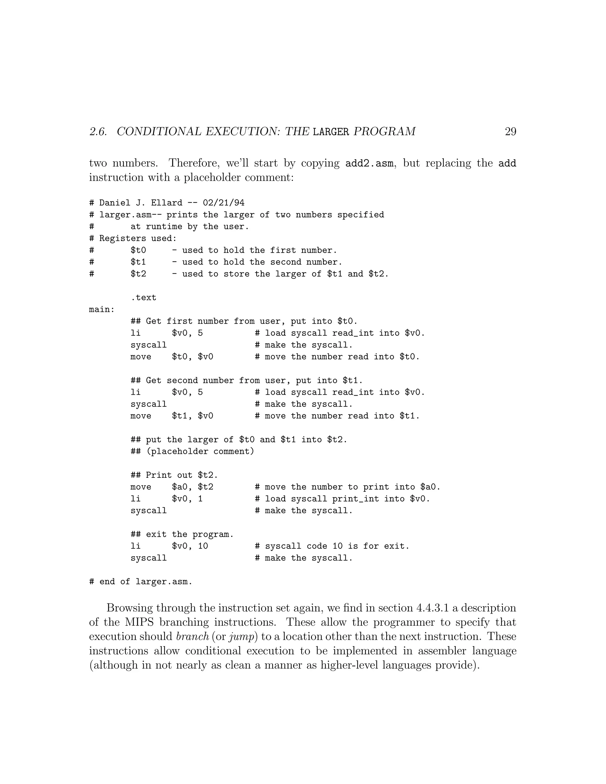 2.6. CONDITIONAL EXECUTION: THE LARGER PROGRAM                                      29

two numbers. Therefore, we’ll start by copying add2.asm, but replacing the add
instruction with a placeholder comment:

# Daniel J. Ellard -- 02/21/94
# larger.asm-- prints the larger of two numbers specified
#       at runtime by the user.
# Registers used:
#       $t0     - used to hold the first number.
#       $t1     - used to hold the second number.
#       $t2     - used to store the larger of $t1 and $t2.

        .text
main:
        ## Get first number from user, put into $t0.
        li      $v0, 5          # load syscall read_int into $v0.
        syscall                 # make the syscall.
        move    $t0, $v0        # move the number read into $t0.

        ## Get second number from user, put into $t1.
        li      $v0, 5          # load syscall read_int into $v0.
        syscall                 # make the syscall.
        move    $t1, $v0        # move the number read into $t1.

        ## put the larger of $t0 and $t1 into $t2.
        ## (placeholder comment)

        ## Print out $t2.
        move    $a0, $t2         # move the number to print into $a0.
        li      $v0, 1           # load syscall print_int into $v0.
        syscall                  # make the syscall.

        ## exit the program.
        li      $v0, 10          # syscall code 10 is for exit.
        syscall                  # make the syscall.

# end of larger.asm.

    Browsing through the instruction set again, we ﬁnd in section 4.4.3.1 a description
of the MIPS branching instructions. These allow the programmer to specify that
execution should branch (or jump) to a location other than the next instruction. These
instructions allow conditional execution to be implemented in assembler language
(although in not nearly as clean a manner as higher-level languages provide).
 
