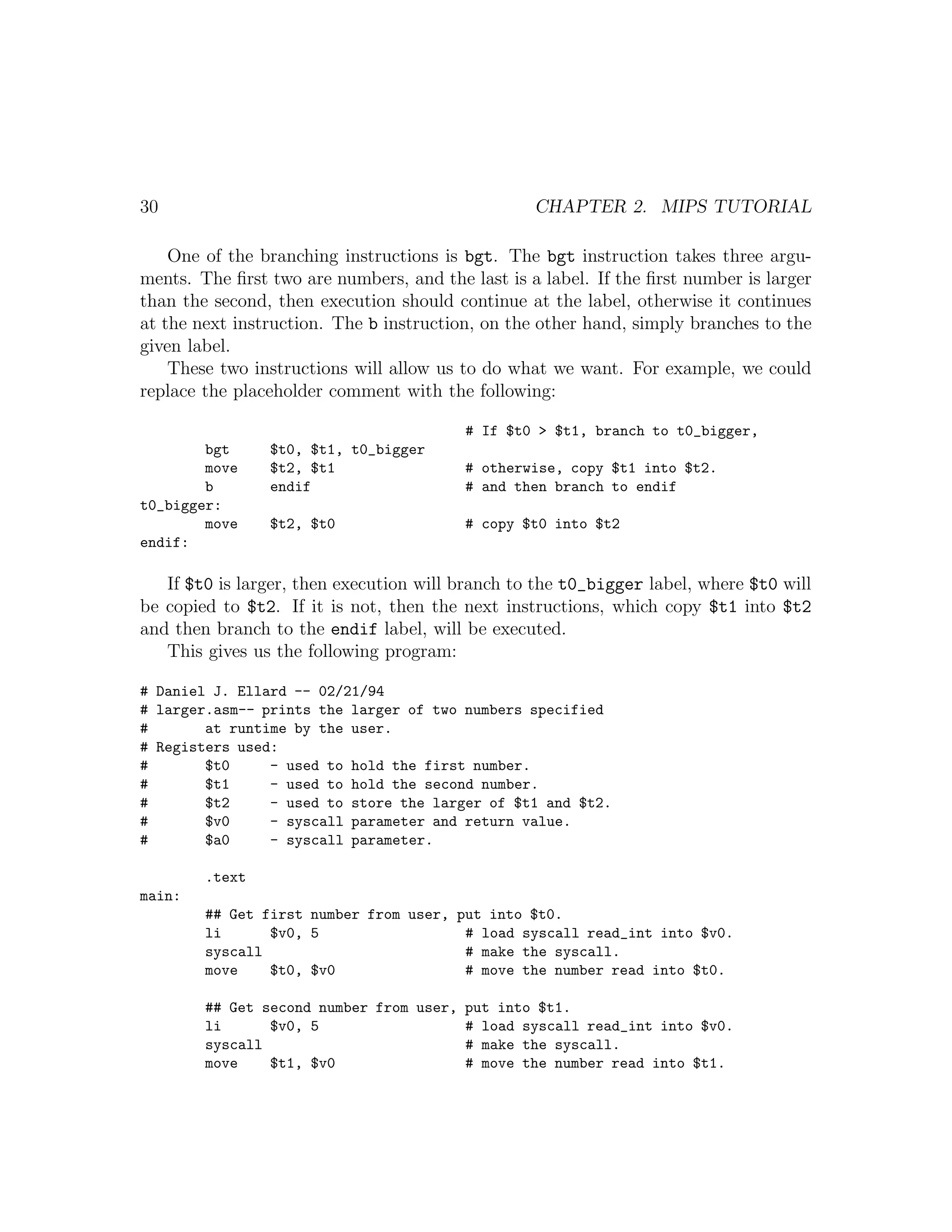 30                                                CHAPTER 2. MIPS TUTORIAL

    One of the branching instructions is bgt. The bgt instruction takes three argu-
ments. The ﬁrst two are numbers, and the last is a label. If the ﬁrst number is larger
than the second, then execution should continue at the label, otherwise it continues
at the next instruction. The b instruction, on the other hand, simply branches to the
given label.
    These two instructions will allow us to do what we want. For example, we could
replace the placeholder comment with the following:

                                         # If $t0 > $t1, branch to t0_bigger,
        bgt     $t0, $t1, t0_bigger
        move    $t2, $t1                 # otherwise, copy $t1 into $t2.
        b       endif                    # and then branch to endif
t0_bigger:
        move    $t2, $t0                 # copy $t0 into $t2
endif:

   If $t0 is larger, then execution will branch to the t0_bigger label, where $t0 will
be copied to $t2. If it is not, then the next instructions, which copy $t1 into $t2
and then branch to the endif label, will be executed.
   This gives us the following program:

# Daniel J. Ellard -- 02/21/94
# larger.asm-- prints the larger of two numbers specified
#       at runtime by the user.
# Registers used:
#       $t0     - used to hold the first number.
#       $t1     - used to hold the second number.
#       $t2     - used to store the larger of $t1 and $t2.
#       $v0     - syscall parameter and return value.
#       $a0     - syscall parameter.

        .text
main:
        ## Get first number from user, put into $t0.
        li      $v0, 5                  # load syscall read_int into $v0.
        syscall                         # make the syscall.
        move    $t0, $v0                # move the number read into $t0.

        ## Get second number from user, put into $t1.
        li      $v0, 5                  # load syscall read_int into $v0.
        syscall                         # make the syscall.
        move    $t1, $v0                # move the number read into $t1.
 