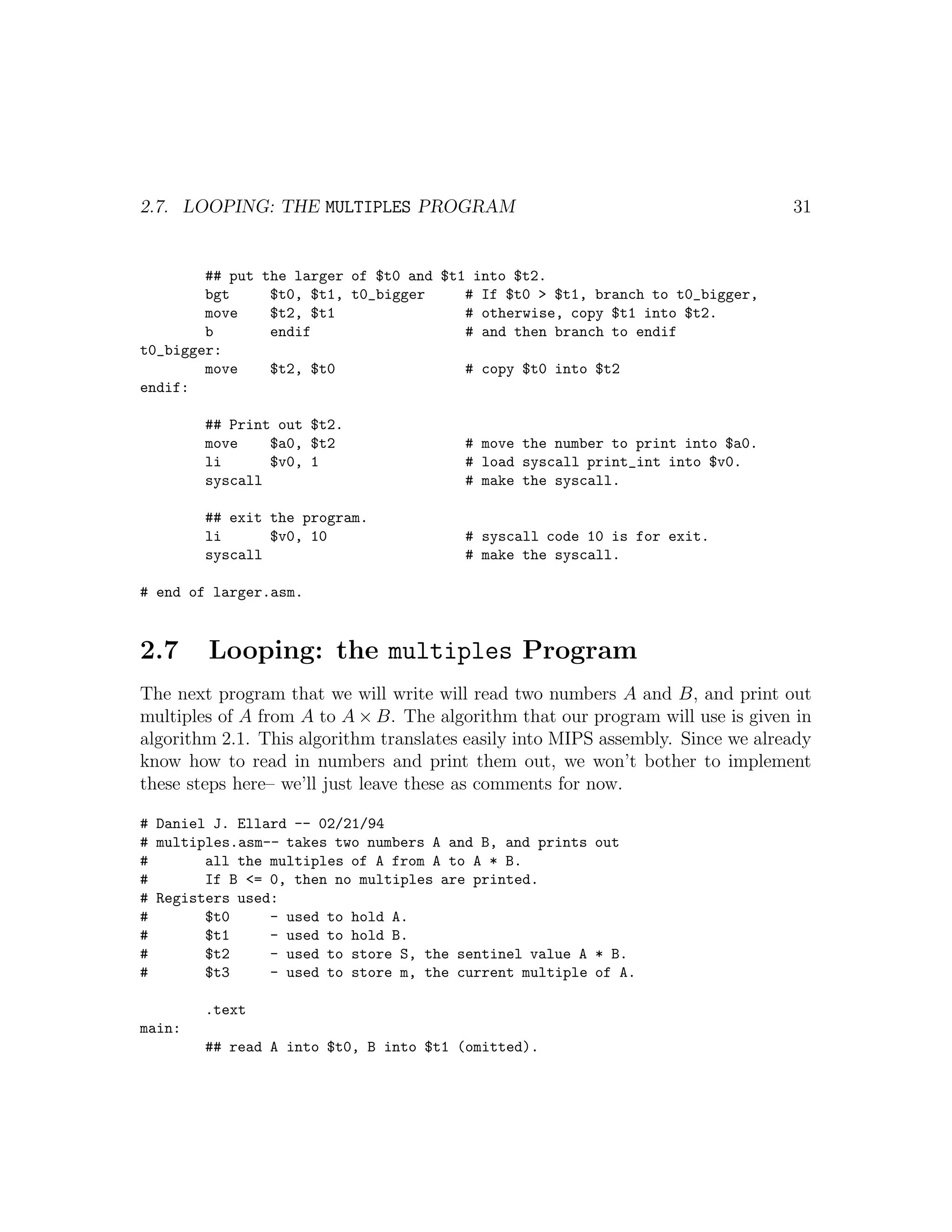 2.7. LOOPING: THE MULTIPLES PROGRAM                                              31


        ## put the larger of $t0 and $t1 into $t2.
        bgt     $t0, $t1, t0_bigger     # If $t0 > $t1, branch to t0_bigger,
        move    $t2, $t1                # otherwise, copy $t1 into $t2.
        b       endif                   # and then branch to endif
t0_bigger:
        move    $t2, $t0                # copy $t0 into $t2
endif:

        ## Print out $t2.
        move    $a0, $t2                # move the number to print into $a0.
        li      $v0, 1                  # load syscall print_int into $v0.
        syscall                         # make the syscall.

        ## exit the program.
        li      $v0, 10                 # syscall code 10 is for exit.
        syscall                         # make the syscall.

# end of larger.asm.


2.7     Looping: the multiples Program
The next program that we will write will read two numbers A and B, and print out
multiples of A from A to A × B. The algorithm that our program will use is given in
algorithm 2.1. This algorithm translates easily into MIPS assembly. Since we already
know how to read in numbers and print them out, we won’t bother to implement
these steps here– we’ll just leave these as comments for now.

# Daniel J. Ellard -- 02/21/94
# multiples.asm-- takes two numbers A and B, and prints out
#       all the multiples of A from A to A * B.
#       If B <= 0, then no multiples are printed.
# Registers used:
#       $t0     - used to hold A.
#       $t1     - used to hold B.
#       $t2     - used to store S, the sentinel value A * B.
#       $t3     - used to store m, the current multiple of A.

        .text
main:
        ## read A into $t0, B into $t1 (omitted).
 