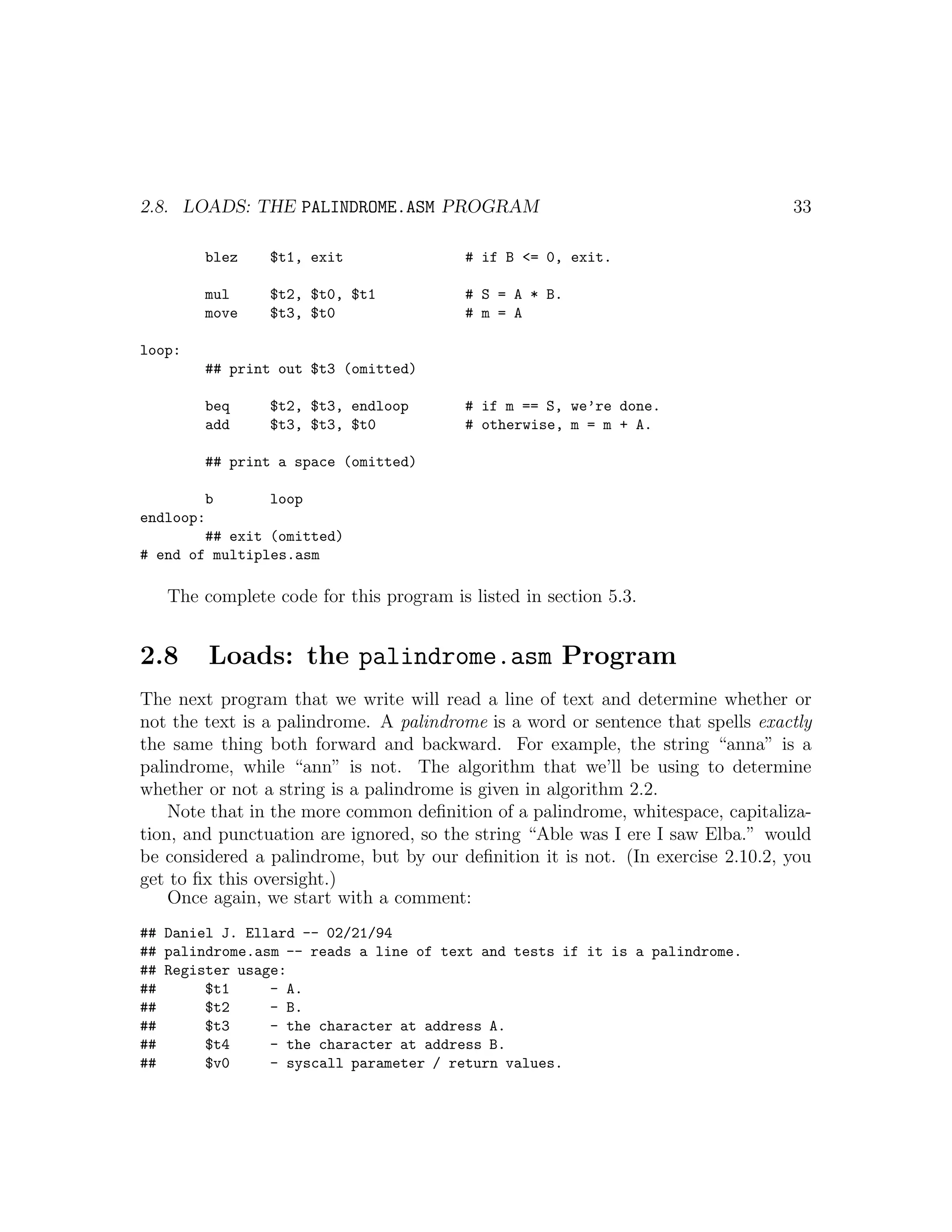 2.8. LOADS: THE PALINDROME.ASM PROGRAM                                           33

        blez    $t1, exit                # if B <= 0, exit.

        mul     $t2, $t0, $t1            # S = A * B.
        move    $t3, $t0                 # m = A

loop:
        ## print out $t3 (omitted)

        beq     $t2, $t3, endloop        # if m == S, we’re done.
        add     $t3, $t3, $t0            # otherwise, m = m + A.

        ## print a space (omitted)

        b       loop
endloop:
        ## exit (omitted)
# end of multiples.asm

   The complete code for this program is listed in section 5.3.


2.8     Loads: the palindrome.asm Program
The next program that we write will read a line of text and determine whether or
not the text is a palindrome. A palindrome is a word or sentence that spells exactly
the same thing both forward and backward. For example, the string “anna” is a
palindrome, while “ann” is not. The algorithm that we’ll be using to determine
whether or not a string is a palindrome is given in algorithm 2.2.
    Note that in the more common deﬁnition of a palindrome, whitespace, capitaliza-
tion, and punctuation are ignored, so the string “Able was I ere I saw Elba.” would
be considered a palindrome, but by our deﬁnition it is not. (In exercise 2.10.2, you
get to ﬁx this oversight.)
    Once again, we start with a comment:
## Daniel J. Ellard -- 02/21/94
## palindrome.asm -- reads a line of text and tests if it is a palindrome.
## Register usage:
##      $t1     - A.
##      $t2     - B.
##      $t3     - the character at address A.
##      $t4     - the character at address B.
##      $v0     - syscall parameter / return values.
 