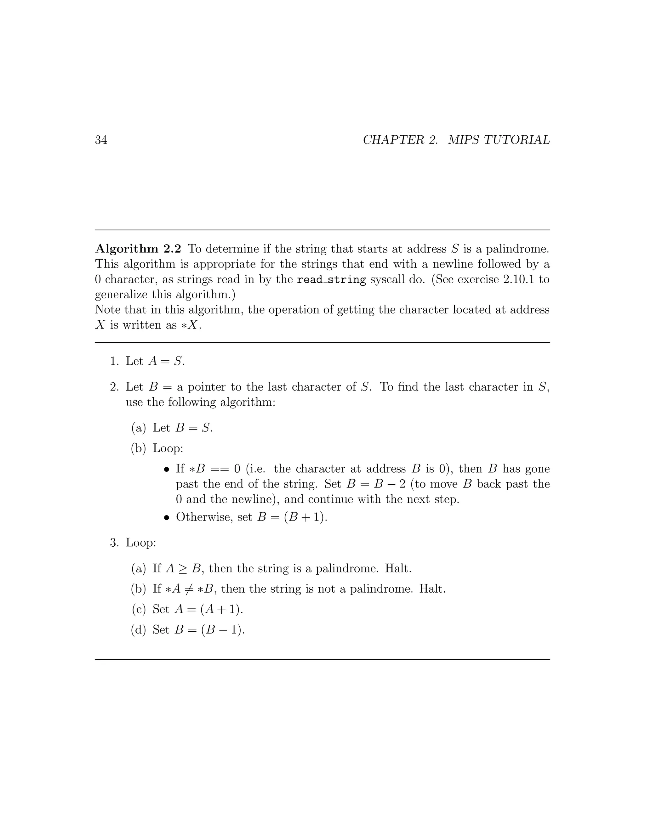 34                                                 CHAPTER 2. MIPS TUTORIAL




Algorithm 2.2 To determine if the string that starts at address S is a palindrome.
This algorithm is appropriate for the strings that end with a newline followed by a
0 character, as strings read in by the read string syscall do. (See exercise 2.10.1 to
generalize this algorithm.)
Note that in this algorithm, the operation of getting the character located at address
X is written as ∗X.

     1. Let A = S.

     2. Let B = a pointer to the last character of S. To ﬁnd the last character in S,
        use the following algorithm:

        (a) Let B = S.
        (b) Loop:
                • If ∗B == 0 (i.e. the character at address B is 0), then B has gone
                  past the end of the string. Set B = B − 2 (to move B back past the
                  0 and the newline), and continue with the next step.
                • Otherwise, set B = (B + 1).

     3. Loop:

        (a) If A ≥ B, then the string is a palindrome. Halt.
        (b) If ∗A = ∗B, then the string is not a palindrome. Halt.
        (c) Set A = (A + 1).
        (d) Set B = (B − 1).
 