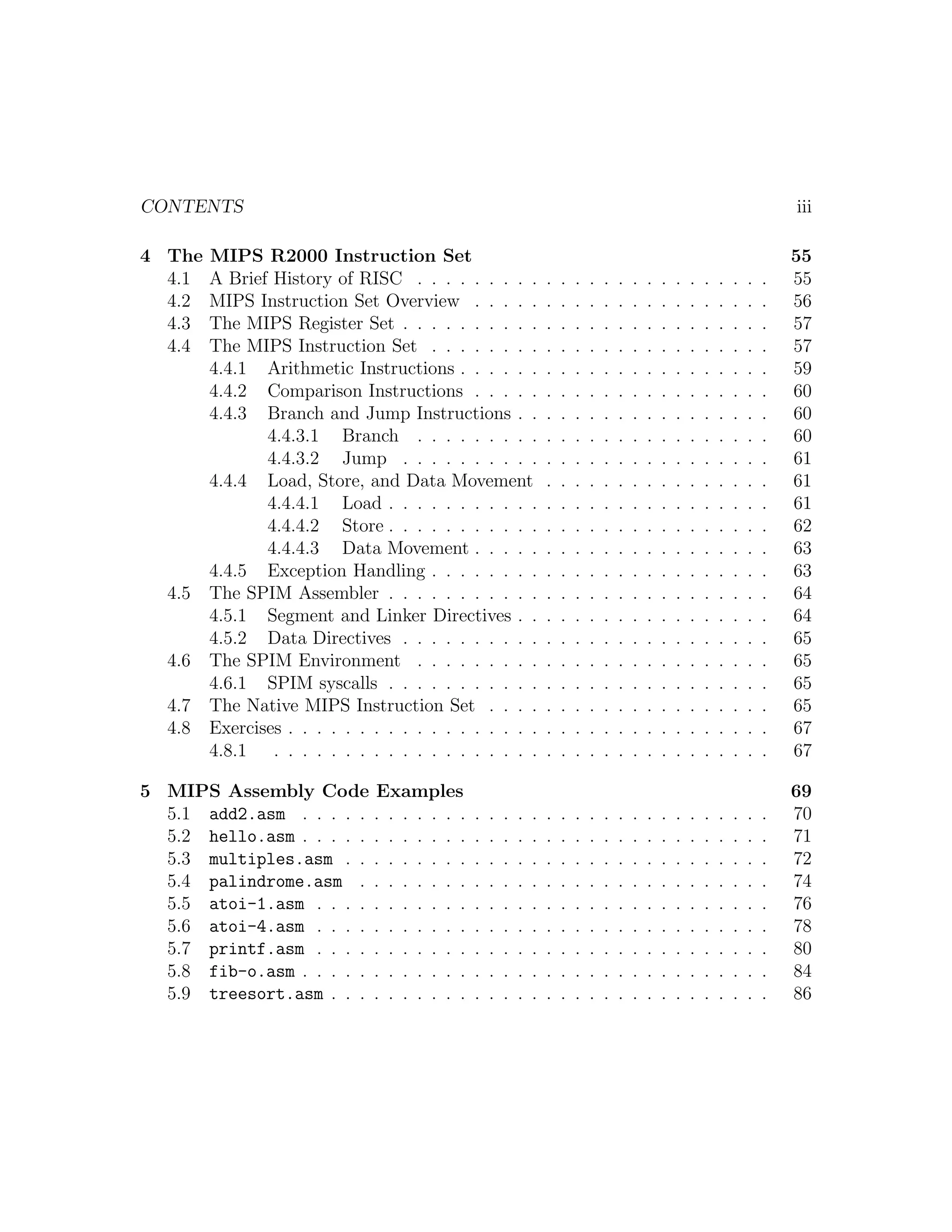 CONTENTS                                                                                                                         iii

4 The    MIPS R2000 Instruction Set                                                                                              55
  4.1    A Brief History of RISC . . . . . . . . .               .   .   .   .   .   .   .   .   .   .   .   .   .   .   .   .   55
  4.2    MIPS Instruction Set Overview . . . . .                 .   .   .   .   .   .   .   .   .   .   .   .   .   .   .   .   56
  4.3    The MIPS Register Set . . . . . . . . . .               .   .   .   .   .   .   .   .   .   .   .   .   .   .   .   .   57
  4.4    The MIPS Instruction Set . . . . . . . .                .   .   .   .   .   .   .   .   .   .   .   .   .   .   .   .   57
         4.4.1 Arithmetic Instructions . . . . . .               .   .   .   .   .   .   .   .   .   .   .   .   .   .   .   .   59
         4.4.2 Comparison Instructions . . . . .                 .   .   .   .   .   .   .   .   .   .   .   .   .   .   .   .   60
         4.4.3 Branch and Jump Instructions . .                  .   .   .   .   .   .   .   .   .   .   .   .   .   .   .   .   60
                4.4.3.1 Branch . . . . . . . . .                 .   .   .   .   .   .   .   .   .   .   .   .   .   .   .   .   60
                4.4.3.2 Jump . . . . . . . . . .                 .   .   .   .   .   .   .   .   .   .   .   .   .   .   .   .   61
         4.4.4 Load, Store, and Data Movement                    .   .   .   .   .   .   .   .   .   .   .   .   .   .   .   .   61
                4.4.4.1 Load . . . . . . . . . . .               .   .   .   .   .   .   .   .   .   .   .   .   .   .   .   .   61
                4.4.4.2 Store . . . . . . . . . . .              .   .   .   .   .   .   .   .   .   .   .   .   .   .   .   .   62
                4.4.4.3 Data Movement . . . . .                  .   .   .   .   .   .   .   .   .   .   .   .   .   .   .   .   63
         4.4.5 Exception Handling . . . . . . . .                .   .   .   .   .   .   .   .   .   .   .   .   .   .   .   .   63
   4.5   The SPIM Assembler . . . . . . . . . . .                .   .   .   .   .   .   .   .   .   .   .   .   .   .   .   .   64
         4.5.1 Segment and Linker Directives . .                 .   .   .   .   .   .   .   .   .   .   .   .   .   .   .   .   64
         4.5.2 Data Directives . . . . . . . . . .               .   .   .   .   .   .   .   .   .   .   .   .   .   .   .   .   65
   4.6   The SPIM Environment . . . . . . . . .                  .   .   .   .   .   .   .   .   .   .   .   .   .   .   .   .   65
         4.6.1 SPIM syscalls . . . . . . . . . . .               .   .   .   .   .   .   .   .   .   .   .   .   .   .   .   .   65
   4.7   The Native MIPS Instruction Set . . . .                 .   .   .   .   .   .   .   .   .   .   .   .   .   .   .   .   65
   4.8   Exercises . . . . . . . . . . . . . . . . . .           .   .   .   .   .   .   .   .   .   .   .   .   .   .   .   .   67
         4.8.1 . . . . . . . . . . . . . . . . . . .             .   .   .   .   .   .   .   .   .   .   .   .   .   .   .   .   67

5 MIPS Assembly Code Examples                                                                                                    69
  5.1 add2.asm . . . . . . . . . . . .       .   .   .   .   .   .   .   .   .   .   .   .   .   .   .   .   .   .   .   .   .   70
  5.2 hello.asm . . . . . . . . . . . .      .   .   .   .   .   .   .   .   .   .   .   .   .   .   .   .   .   .   .   .   .   71
  5.3 multiples.asm . . . . . . . . .        .   .   .   .   .   .   .   .   .   .   .   .   .   .   .   .   .   .   .   .   .   72
  5.4 palindrome.asm . . . . . . . .         .   .   .   .   .   .   .   .   .   .   .   .   .   .   .   .   .   .   .   .   .   74
  5.5 atoi-1.asm . . . . . . . . . . .       .   .   .   .   .   .   .   .   .   .   .   .   .   .   .   .   .   .   .   .   .   76
  5.6 atoi-4.asm . . . . . . . . . . .       .   .   .   .   .   .   .   .   .   .   .   .   .   .   .   .   .   .   .   .   .   78
  5.7 printf.asm . . . . . . . . . . .       .   .   .   .   .   .   .   .   .   .   .   .   .   .   .   .   .   .   .   .   .   80
  5.8 fib-o.asm . . . . . . . . . . . .      .   .   .   .   .   .   .   .   .   .   .   .   .   .   .   .   .   .   .   .   .   84
  5.9 treesort.asm . . . . . . . . . .       .   .   .   .   .   .   .   .   .   .   .   .   .   .   .   .   .   .   .   .   .   86
 