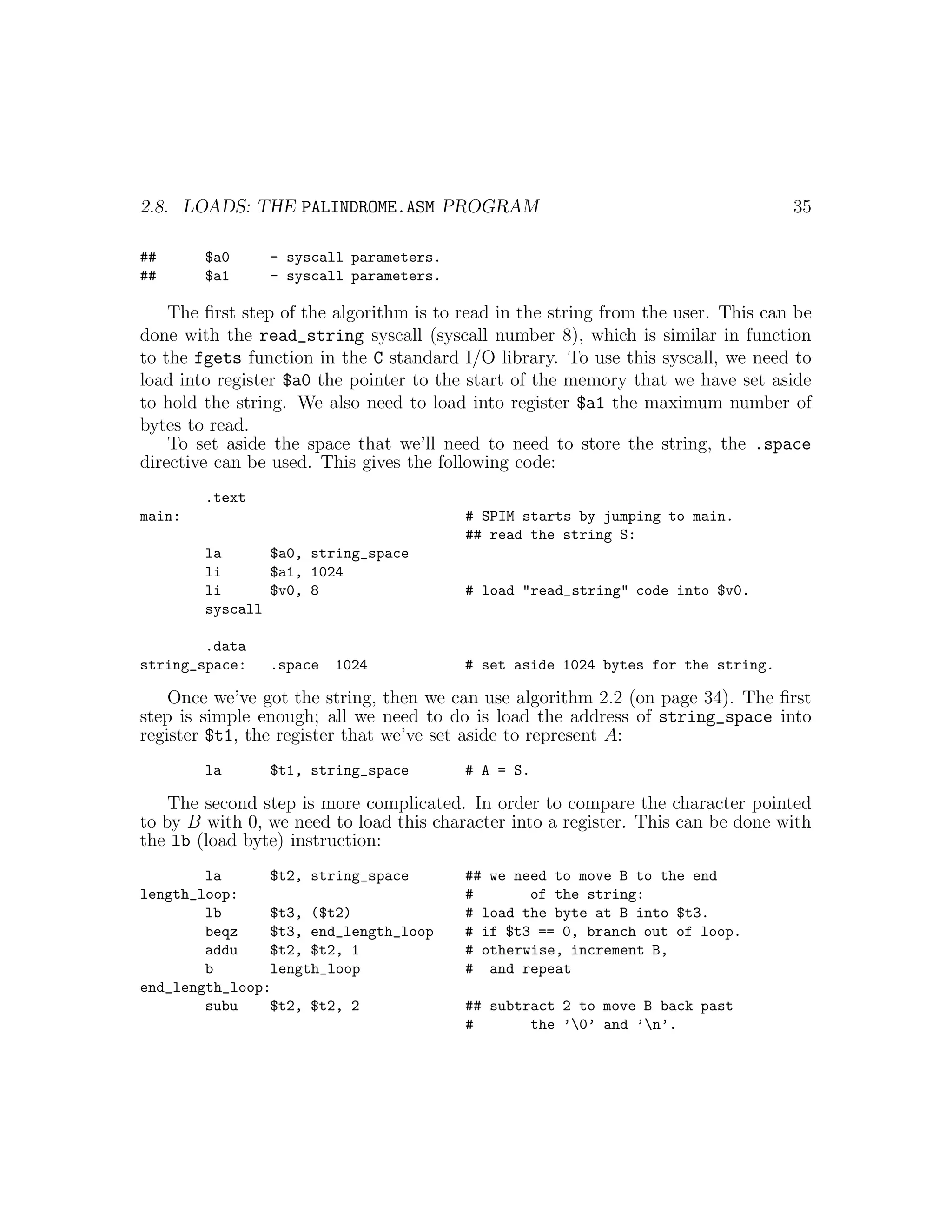 2.8. LOADS: THE PALINDROME.ASM PROGRAM                                             35

##      $a0     - syscall parameters.
##      $a1     - syscall parameters.

    The ﬁrst step of the algorithm is to read in the string from the user. This can be
done with the read_string syscall (syscall number 8), which is similar in function
to the fgets function in the C standard I/O library. To use this syscall, we need to
load into register $a0 the pointer to the start of the memory that we have set aside
to hold the string. We also need to load into register $a1 the maximum number of
bytes to read.
    To set aside the space that we’ll need to need to store the string, the .space
directive can be used. This gives the following code:
        .text
main:                                    # SPIM starts by jumping to main.
                                         ## read the string S:
        la      $a0, string_space
        li      $a1, 1024
        li      $v0, 8                   # load "read_string" code into $v0.
        syscall

        .data
string_space:   .space   1024            # set aside 1024 bytes for the string.

    Once we’ve got the string, then we can use algorithm 2.2 (on page 34). The ﬁrst
step is simple enough; all we need to do is load the address of string_space into
register $t1, the register that we’ve set aside to represent A:
        la      $t1, string_space        # A = S.

    The second step is more complicated. In order to compare the character pointed
to by B with 0, we need to load this character into a register. This can be done with
the lb (load byte) instruction:
        la      $t2, string_space        ## we need to move B to the end
length_loop:                             #       of the string:
        lb      $t3, ($t2)               # load the byte at B into $t3.
        beqz    $t3, end_length_loop     # if $t3 == 0, branch out of loop.
        addu    $t2, $t2, 1              # otherwise, increment B,
        b       length_loop              # and repeat
end_length_loop:
        subu    $t2, $t2, 2              ## subtract 2 to move B back past
                                         #       the ’0’ and ’n’.
 