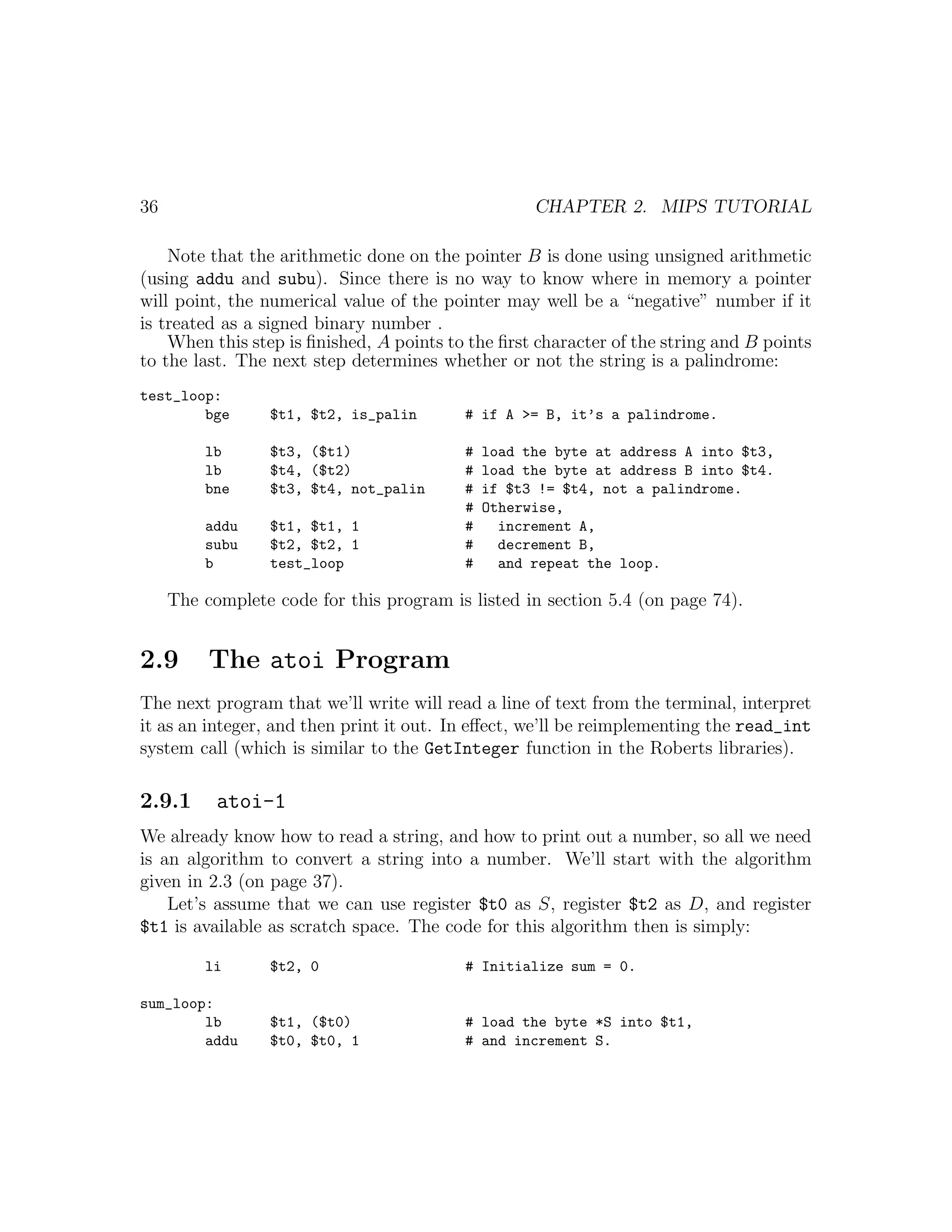 36                                                  CHAPTER 2. MIPS TUTORIAL

    Note that the arithmetic done on the pointer B is done using unsigned arithmetic
(using addu and subu). Since there is no way to know where in memory a pointer
will point, the numerical value of the pointer may well be a “negative” number if it
is treated as a signed binary number .
    When this step is ﬁnished, A points to the ﬁrst character of the string and B points
to the last. The next step determines whether or not the string is a palindrome:
test_loop:
        bge       $t1, $t2, is_palin      # if A >= B, it’s a palindrome.

         lb       $t3, ($t1)              #   load the byte at address A into $t3,
         lb       $t4, ($t2)              #   load the byte at address B into $t4.
         bne      $t3, $t4, not_palin     #   if $t3 != $t4, not a palindrome.
                                          #   Otherwise,
         addu     $t1, $t1, 1             #     increment A,
         subu     $t2, $t2, 1             #     decrement B,
         b        test_loop               #     and repeat the loop.

     The complete code for this program is listed in section 5.4 (on page 74).


2.9       The atoi Program
The next program that we’ll write will read a line of text from the terminal, interpret
it as an integer, and then print it out. In eﬀect, we’ll be reimplementing the read_int
system call (which is similar to the GetInteger function in the Roberts libraries).

2.9.1      atoi-1
We already know how to read a string, and how to print out a number, so all we need
is an algorithm to convert a string into a number. We’ll start with the algorithm
given in 2.3 (on page 37).
    Let’s assume that we can use register $t0 as S, register $t2 as D, and register
$t1 is available as scratch space. The code for this algorithm then is simply:

         li       $t2, 0                  # Initialize sum = 0.

sum_loop:
        lb        $t1, ($t0)              # load the byte *S into $t1,
        addu      $t0, $t0, 1             # and increment S.
 
