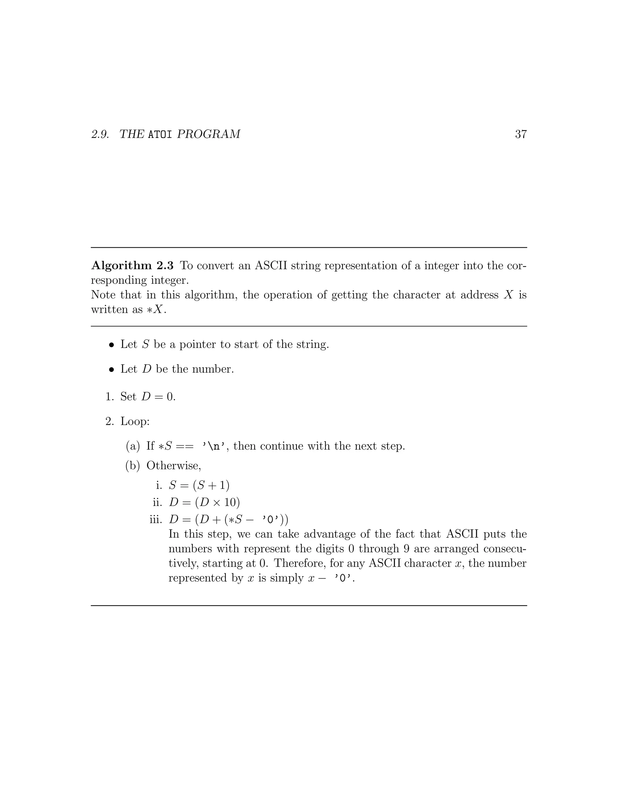 2.9. THE ATOI PROGRAM                                                               37




Algorithm 2.3 To convert an ASCII string representation of a integer into the cor-
responding integer.
Note that in this algorithm, the operation of getting the character at address X is
written as ∗X.

   • Let S be a pointer to start of the string.

   • Let D be the number.

  1. Set D = 0.

  2. Loop:

      (a) If ∗S == ’n’, then continue with the next step.
      (b) Otherwise,
             i. S = (S + 1)
            ii. D = (D × 10)
           iii. D = (D + (∗S − ’0’))
                In this step, we can take advantage of the fact that ASCII puts the
                numbers with represent the digits 0 through 9 are arranged consecu-
                tively, starting at 0. Therefore, for any ASCII character x, the number
                represented by x is simply x − ’0’.
 
