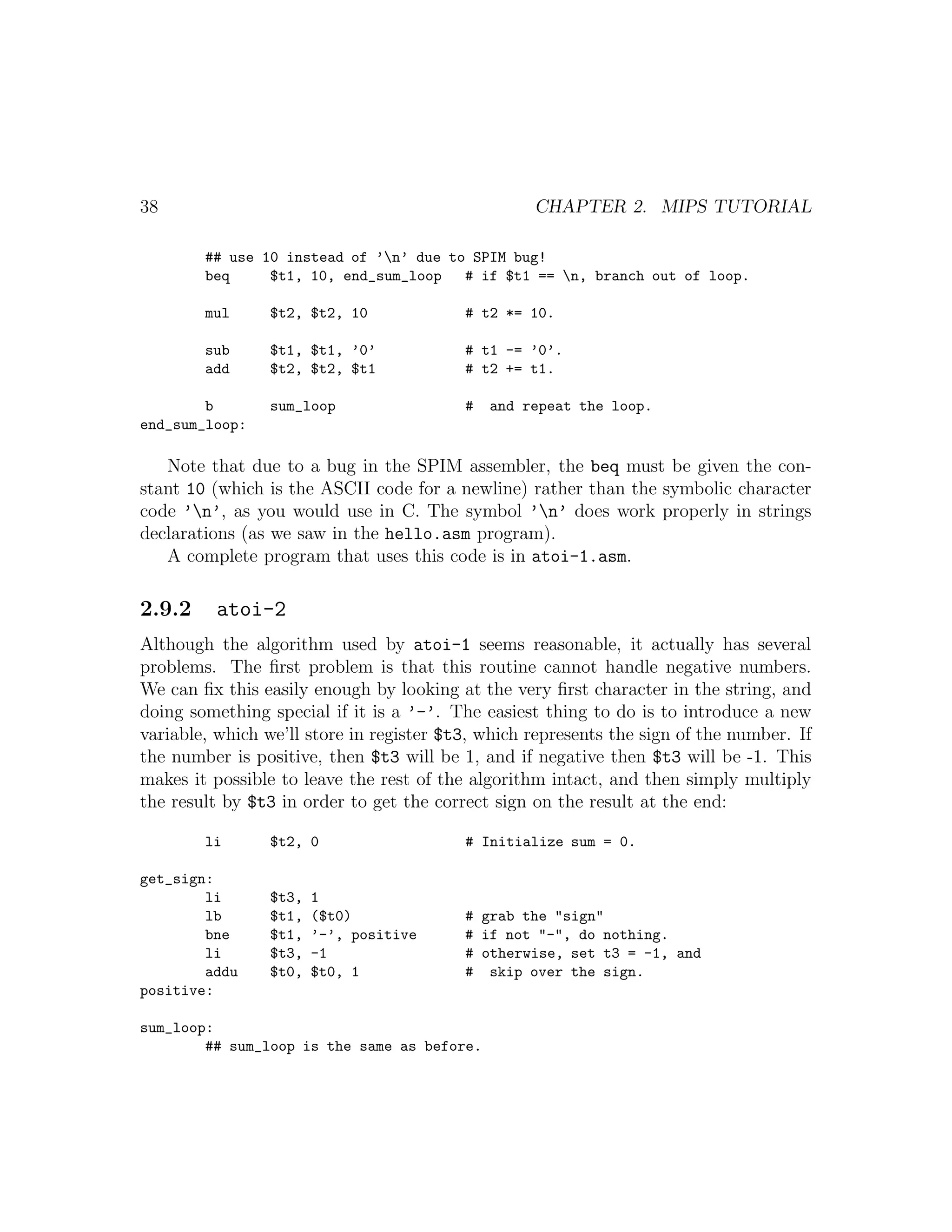 38                                                 CHAPTER 2. MIPS TUTORIAL

        ## use 10 instead of ’n’ due to SPIM bug!
        beq     $t1, 10, end_sum_loop   # if $t1 == n, branch out of loop.

        mul      $t2, $t2, 10             # t2 *= 10.

        sub      $t1, $t1, ’0’            # t1 -= ’0’.
        add      $t2, $t2, $t1            # t2 += t1.

        b        sum_loop                 #   and repeat the loop.
end_sum_loop:

   Note that due to a bug in the SPIM assembler, the beq must be given the con-
stant 10 (which is the ASCII code for a newline) rather than the symbolic character
code ’n’, as you would use in C. The symbol ’n’ does work properly in strings
declarations (as we saw in the hello.asm program).
   A complete program that uses this code is in atoi-1.asm.

2.9.2     atoi-2
Although the algorithm used by atoi-1 seems reasonable, it actually has several
problems. The ﬁrst problem is that this routine cannot handle negative numbers.
We can ﬁx this easily enough by looking at the very ﬁrst character in the string, and
doing something special if it is a ’-’. The easiest thing to do is to introduce a new
variable, which we’ll store in register $t3, which represents the sign of the number. If
the number is positive, then $t3 will be 1, and if negative then $t3 will be -1. This
makes it possible to leave the rest of the algorithm intact, and then simply multiply
the result by $t3 in order to get the correct sign on the result at the end:

        li       $t2, 0                   # Initialize sum = 0.

get_sign:
        li       $t3,   1
        lb       $t1,   ($t0)             # grab the "sign"
        bne      $t1,   ’-’, positive     # if not "-", do nothing.
        li       $t3,   -1                # otherwise, set t3 = -1, and
        addu     $t0,   $t0, 1            # skip over the sign.
positive:

sum_loop:
        ## sum_loop is the same as before.
 