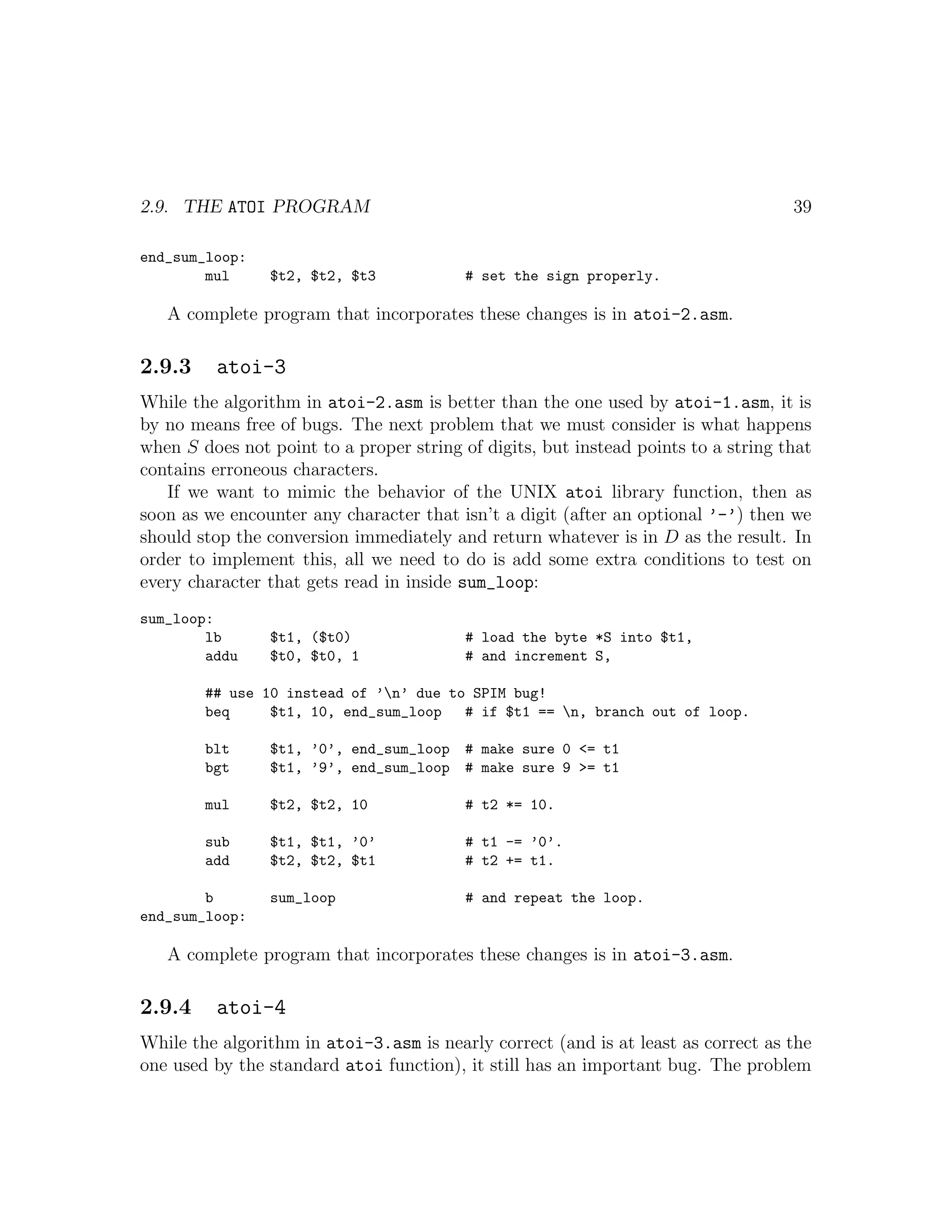 2.9. THE ATOI PROGRAM                                                               39

end_sum_loop:
        mul     $t2, $t2, $t3             # set the sign properly.

   A complete program that incorporates these changes is in atoi-2.asm.

2.9.3    atoi-3
While the algorithm in atoi-2.asm is better than the one used by atoi-1.asm, it is
by no means free of bugs. The next problem that we must consider is what happens
when S does not point to a proper string of digits, but instead points to a string that
contains erroneous characters.
   If we want to mimic the behavior of the UNIX atoi library function, then as
soon as we encounter any character that isn’t a digit (after an optional ’-’) then we
should stop the conversion immediately and return whatever is in D as the result. In
order to implement this, all we need to do is add some extra conditions to test on
every character that gets read in inside sum_loop:
sum_loop:
        lb      $t1, ($t0)                # load the byte *S into $t1,
        addu    $t0, $t0, 1               # and increment S,

        ## use 10 instead of ’n’ due to SPIM bug!
        beq     $t1, 10, end_sum_loop   # if $t1 == n, branch out of loop.

        blt     $t1, ’0’, end_sum_loop # make sure 0 <= t1
        bgt     $t1, ’9’, end_sum_loop # make sure 9 >= t1

        mul     $t2, $t2, 10              # t2 *= 10.

        sub     $t1, $t1, ’0’             # t1 -= ’0’.
        add     $t2, $t2, $t1             # t2 += t1.

        b       sum_loop                  # and repeat the loop.
end_sum_loop:

   A complete program that incorporates these changes is in atoi-3.asm.

2.9.4    atoi-4
While the algorithm in atoi-3.asm is nearly correct (and is at least as correct as the
one used by the standard atoi function), it still has an important bug. The problem
 