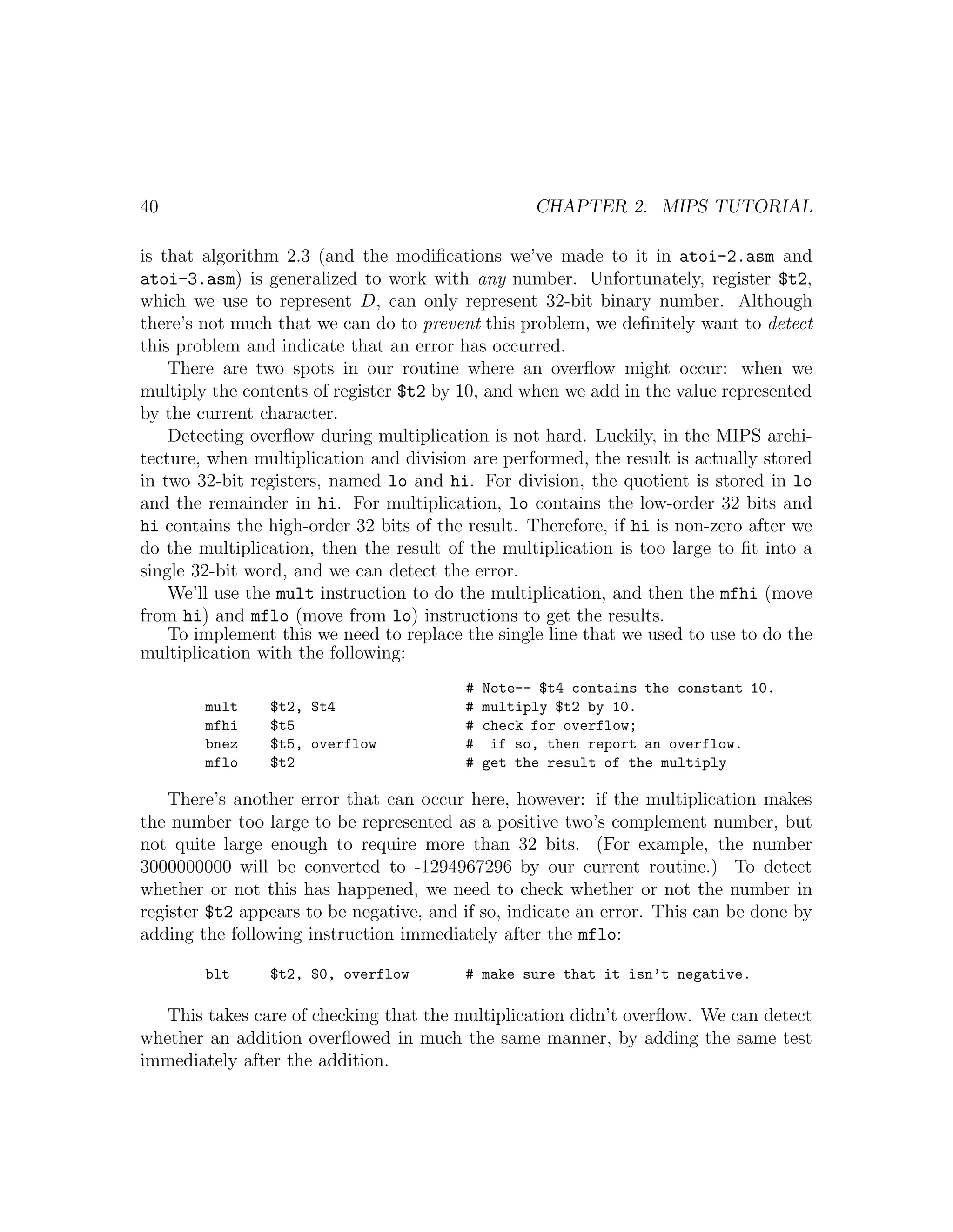 40                                                  CHAPTER 2. MIPS TUTORIAL

is that algorithm 2.3 (and the modiﬁcations we’ve made to it in atoi-2.asm and
atoi-3.asm) is generalized to work with any number. Unfortunately, register $t2,
which we use to represent D, can only represent 32-bit binary number. Although
there’s not much that we can do to prevent this problem, we deﬁnitely want to detect
this problem and indicate that an error has occurred.
    There are two spots in our routine where an overﬂow might occur: when we
multiply the contents of register $t2 by 10, and when we add in the value represented
by the current character.
    Detecting overﬂow during multiplication is not hard. Luckily, in the MIPS archi-
tecture, when multiplication and division are performed, the result is actually stored
in two 32-bit registers, named lo and hi. For division, the quotient is stored in lo
and the remainder in hi. For multiplication, lo contains the low-order 32 bits and
hi contains the high-order 32 bits of the result. Therefore, if hi is non-zero after we
do the multiplication, then the result of the multiplication is too large to ﬁt into a
single 32-bit word, and we can detect the error.
    We’ll use the mult instruction to do the multiplication, and then the mfhi (move
from hi) and mflo (move from lo) instructions to get the results.
    To implement this we need to replace the single line that we used to use to do the
multiplication with the following:
                                          #   Note-- $t4 contains the constant 10.
        mult    $t2, $t4                  #   multiply $t2 by 10.
        mfhi    $t5                       #   check for overflow;
        bnez    $t5, overflow             #    if so, then report an overflow.
        mflo    $t2                       #   get the result of the multiply

    There’s another error that can occur here, however: if the multiplication makes
the number too large to be represented as a positive two’s complement number, but
not quite large enough to require more than 32 bits. (For example, the number
3000000000 will be converted to -1294967296 by our current routine.) To detect
whether or not this has happened, we need to check whether or not the number in
register $t2 appears to be negative, and if so, indicate an error. This can be done by
adding the following instruction immediately after the mflo:

        blt     $t2, $0, overflow         # make sure that it isn’t negative.

   This takes care of checking that the multiplication didn’t overﬂow. We can detect
whether an addition overﬂowed in much the same manner, by adding the same test
immediately after the addition.
 