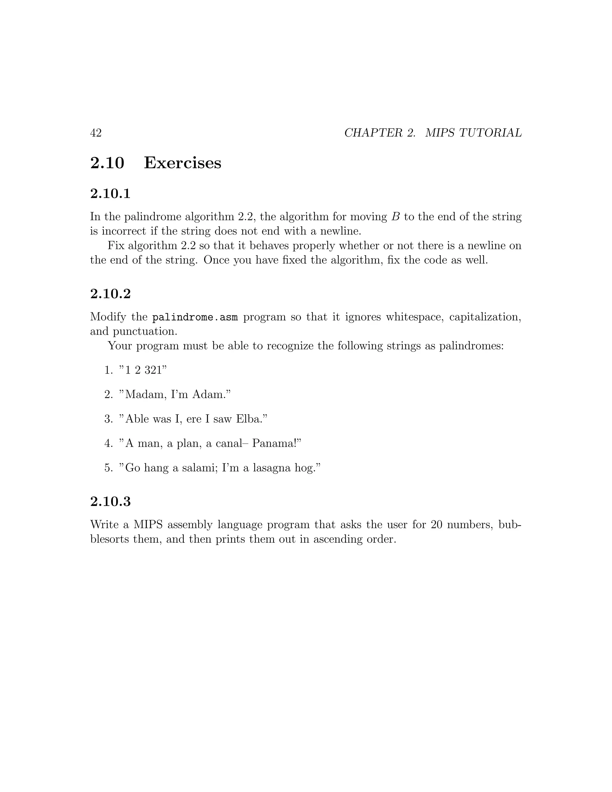 42                                                CHAPTER 2. MIPS TUTORIAL

2.10        Exercises
2.10.1
In the palindrome algorithm 2.2, the algorithm for moving B to the end of the string
is incorrect if the string does not end with a newline.
    Fix algorithm 2.2 so that it behaves properly whether or not there is a newline on
the end of the string. Once you have ﬁxed the algorithm, ﬁx the code as well.

2.10.2
Modify the palindrome.asm program so that it ignores whitespace, capitalization,
and punctuation.
   Your program must be able to recognize the following strings as palindromes:

     1. ”1 2 321”

     2. ”Madam, I’m Adam.”

     3. ”Able was I, ere I saw Elba.”

     4. ”A man, a plan, a canal– Panama!”

     5. ”Go hang a salami; I’m a lasagna hog.”

2.10.3
Write a MIPS assembly language program that asks the user for 20 numbers, bub-
blesorts them, and then prints them out in ascending order.
 