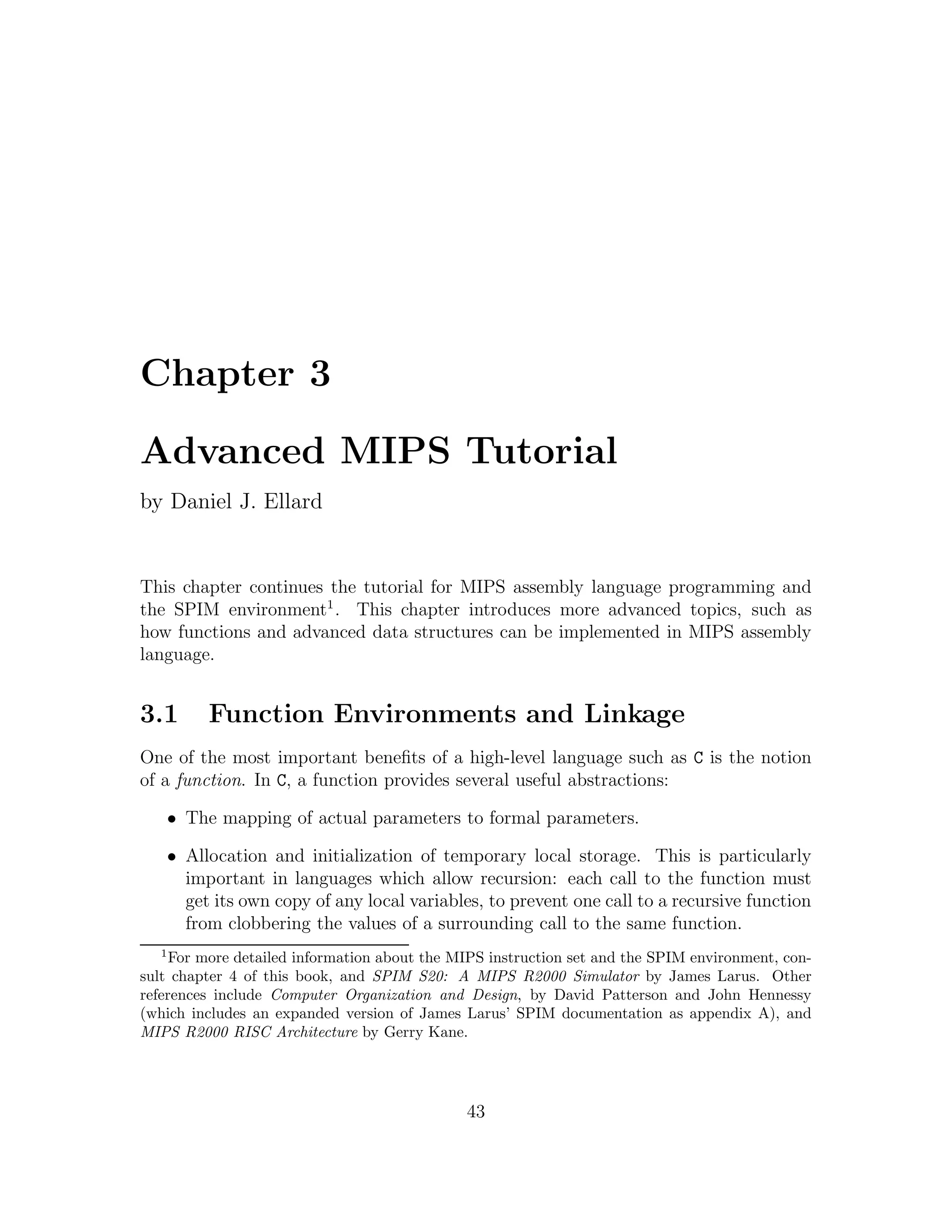 Chapter 3

Advanced MIPS Tutorial
by Daniel J. Ellard


This chapter continues the tutorial for MIPS assembly language programming and
the SPIM environment1 . This chapter introduces more advanced topics, such as
how functions and advanced data structures can be implemented in MIPS assembly
language.


3.1        Function Environments and Linkage
One of the most important beneﬁts of a high-level language such as C is the notion
of a function. In C, a function provides several useful abstractions:

      • The mapping of actual parameters to formal parameters.

      • Allocation and initialization of temporary local storage. This is particularly
        important in languages which allow recursion: each call to the function must
        get its own copy of any local variables, to prevent one call to a recursive function
        from clobbering the values of a surrounding call to the same function.
  1
     For more detailed information about the MIPS instruction set and the SPIM environment, con-
sult chapter 4 of this book, and SPIM S20: A MIPS R2000 Simulator by James Larus. Other
references include Computer Organization and Design, by David Patterson and John Hennessy
(which includes an expanded version of James Larus’ SPIM documentation as appendix A), and
MIPS R2000 RISC Architecture by Gerry Kane.




                                              43
 
