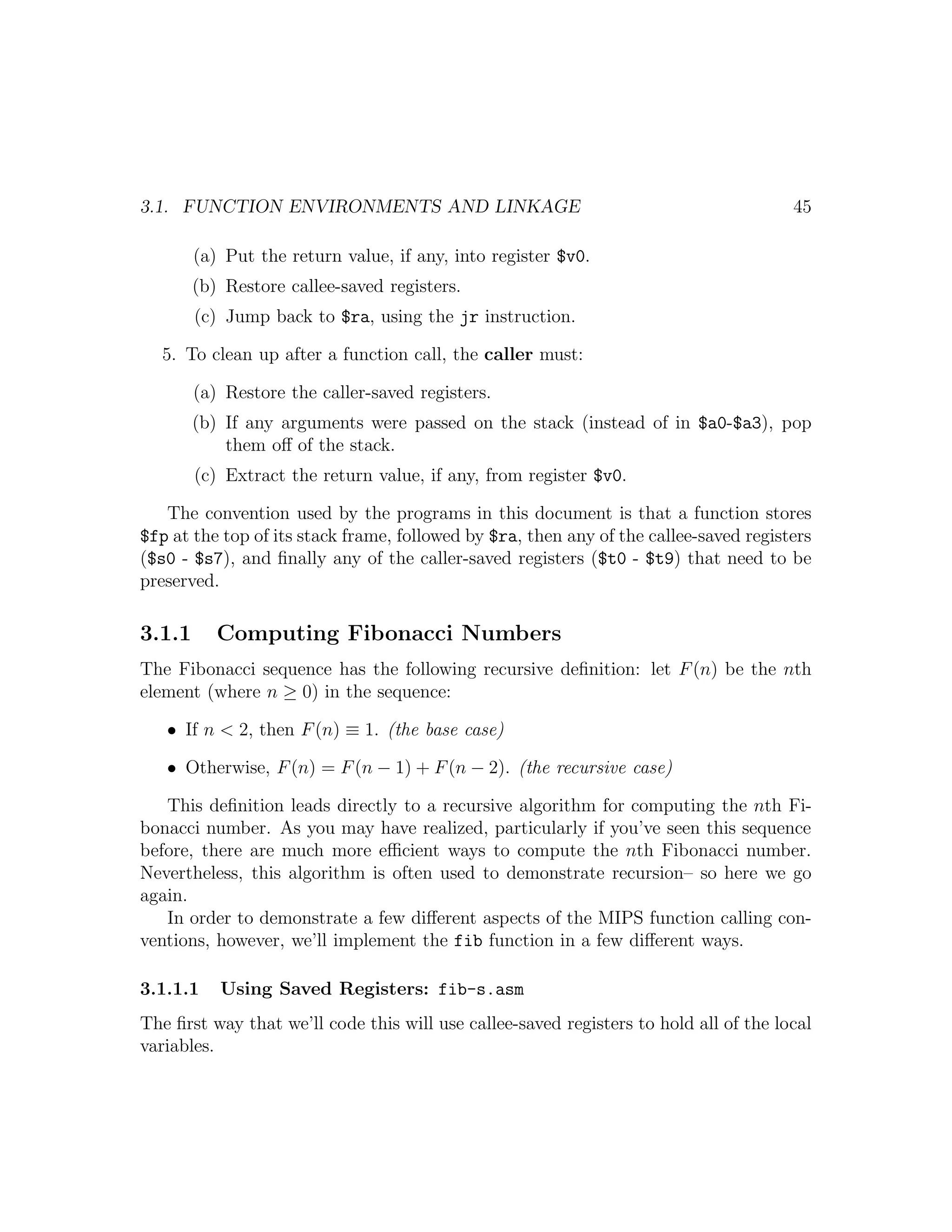 3.1. FUNCTION ENVIRONMENTS AND LINKAGE                                                 45

        (a) Put the return value, if any, into register $v0.
        (b) Restore callee-saved registers.
        (c) Jump back to $ra, using the jr instruction.

  5. To clean up after a function call, the caller must:

        (a) Restore the caller-saved registers.
        (b) If any arguments were passed on the stack (instead of in $a0-$a3), pop
            them oﬀ of the stack.
        (c) Extract the return value, if any, from register $v0.

   The convention used by the programs in this document is that a function stores
$fp at the top of its stack frame, followed by $ra, then any of the callee-saved registers
($s0 - $s7), and ﬁnally any of the caller-saved registers ($t0 - $t9) that need to be
preserved.

3.1.1      Computing Fibonacci Numbers
The Fibonacci sequence has the following recursive deﬁnition: let F (n) be the nth
element (where n ≥ 0) in the sequence:

   • If n < 2, then F (n) ≡ 1. (the base case)

   • Otherwise, F (n) = F (n − 1) + F (n − 2). (the recursive case)

   This deﬁnition leads directly to a recursive algorithm for computing the nth Fi-
bonacci number. As you may have realized, particularly if you’ve seen this sequence
before, there are much more eﬃcient ways to compute the nth Fibonacci number.
Nevertheless, this algorithm is often used to demonstrate recursion– so here we go
again.
   In order to demonstrate a few diﬀerent aspects of the MIPS function calling con-
ventions, however, we’ll implement the fib function in a few diﬀerent ways.

3.1.1.1    Using Saved Registers: fib-s.asm
The ﬁrst way that we’ll code this will use callee-saved registers to hold all of the local
variables.
 