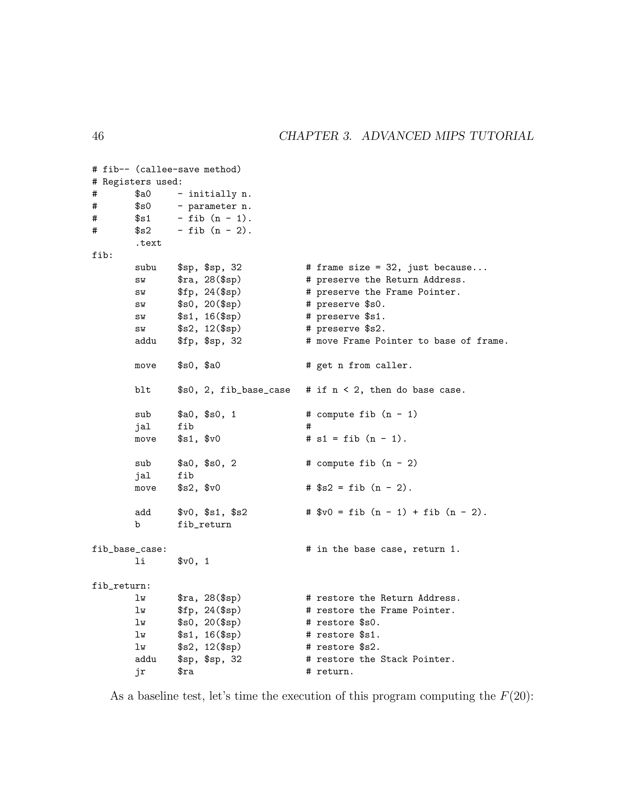46                                   CHAPTER 3. ADVANCED MIPS TUTORIAL

# fib-- (callee-save method)
# Registers used:
#       $a0     - initially n.
#       $s0     - parameter n.
#       $s1     - fib (n - 1).
#       $s2     - fib (n - 2).
        .text
fib:
        subu    $sp, $sp, 32              #   frame size = 32, just because...
        sw      $ra, 28($sp)              #   preserve the Return Address.
        sw      $fp, 24($sp)              #   preserve the Frame Pointer.
        sw      $s0, 20($sp)              #   preserve $s0.
        sw      $s1, 16($sp)              #   preserve $s1.
        sw      $s2, 12($sp)              #   preserve $s2.
        addu    $fp, $sp, 32              #   move Frame Pointer to base of frame.

         move     $s0, $a0                # get n from caller.

         blt      $s0, 2, fib_base_case   # if n < 2, then do base case.

         sub      $a0, $s0, 1             # compute fib (n - 1)
         jal      fib                     #
         move     $s1, $v0                # s1 = fib (n - 1).

         sub      $a0, $s0, 2             # compute fib (n - 2)
         jal      fib
         move     $s2, $v0                # $s2 = fib (n - 2).

         add      $v0, $s1, $s2           # $v0 = fib (n - 1) + fib (n - 2).
         b        fib_return

fib_base_case:                            # in the base case, return 1.
        li     $v0, 1

fib_return:
        lw        $ra,   28($sp)          #   restore   the Return Address.
        lw        $fp,   24($sp)          #   restore   the Frame Pointer.
        lw        $s0,   20($sp)          #   restore   $s0.
        lw        $s1,   16($sp)          #   restore   $s1.
        lw        $s2,   12($sp)          #   restore   $s2.
        addu      $sp,   $sp, 32          #   restore   the Stack Pointer.
        jr        $ra                     #   return.

     As a baseline test, let’s time the execution of this program computing the F (20):
 