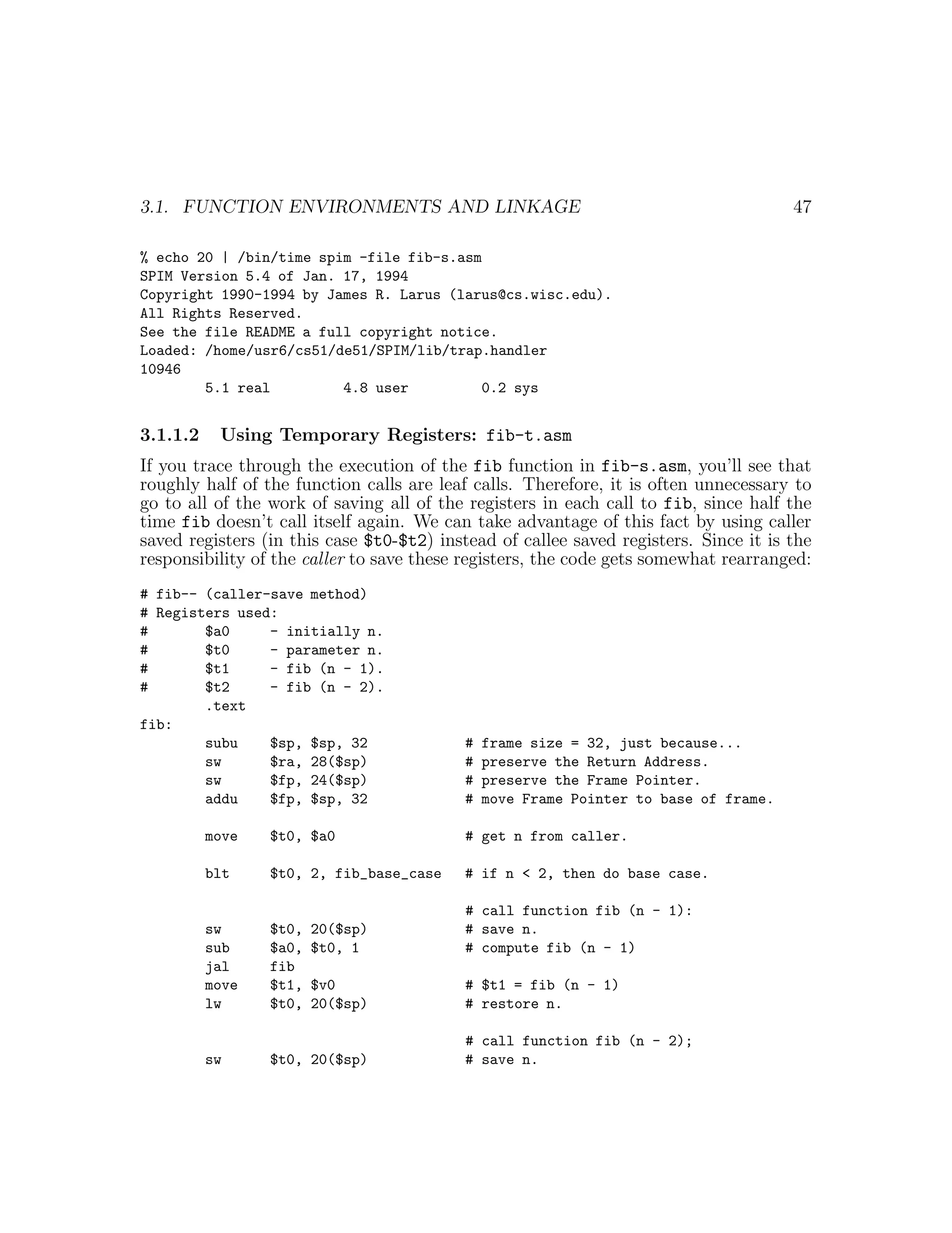 3.1. FUNCTION ENVIRONMENTS AND LINKAGE                                                47

% echo 20 | /bin/time spim -file fib-s.asm
SPIM Version 5.4 of Jan. 17, 1994
Copyright 1990-1994 by James R. Larus (larus@cs.wisc.edu).
All Rights Reserved.
See the file README a full copyright notice.
Loaded: /home/usr6/cs51/de51/SPIM/lib/trap.handler
10946
        5.1 real         4.8 user         0.2 sys


3.1.1.2    Using Temporary Registers: fib-t.asm
If you trace through the execution of the fib function in fib-s.asm, you’ll see that
roughly half of the function calls are leaf calls. Therefore, it is often unnecessary to
go to all of the work of saving all of the registers in each call to fib, since half the
time fib doesn’t call itself again. We can take advantage of this fact by using caller
saved registers (in this case $t0-$t2) instead of callee saved registers. Since it is the
responsibility of the caller to save these registers, the code gets somewhat rearranged:
# fib-- (caller-save method)
# Registers used:
#       $a0     - initially n.
#       $t0     - parameter n.
#       $t1     - fib (n - 1).
#       $t2     - fib (n - 2).
        .text
fib:
        subu    $sp, $sp, 32               #   frame size = 32, just because...
        sw      $ra, 28($sp)               #   preserve the Return Address.
        sw      $fp, 24($sp)               #   preserve the Frame Pointer.
        addu    $fp, $sp, 32               #   move Frame Pointer to base of frame.

          move   $t0, $a0                  # get n from caller.

          blt    $t0, 2, fib_base_case     # if n < 2, then do base case.

                                           # call function fib (n - 1):
          sw     $t0,   20($sp)            # save n.
          sub    $a0,   $t0, 1             # compute fib (n - 1)
          jal    fib
          move   $t1,   $v0                # $t1 = fib (n - 1)
          lw     $t0,   20($sp)            # restore n.

                                           # call function fib (n - 2);
          sw     $t0, 20($sp)              # save n.
 